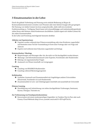 Online Kommunikation mit Skype & Adobe Connect                                                                       
Einsatzszenarien in der Lehre 




3 Einsatzszenarien in der Lehre  
Durch die globale Verbreitung und Nutzung sowie einfache Bedienung ist Skype als 
Kommunikationsinstrument zwischen zwei Personen oder einer kleinen Gruppe sehr gut geeignet. 
Die Nutzung von Adobe Connect ist etwas anspruchsvoller, dafür steht ein erweiterter 
Funktionsumfang zu  Verfügung. Damit lassen sich ortsunabhängige und institutionsübergreifende 
online Kurse oder kleinere online Konferenzen durchführen. Zudem eignet sich Adobe Connect für 
die online Zusammenarbeit. 
In der Lehre und Forschung sind folgende Szenarien denkbar:  
 
Abholen von Expertenwissen 
     Experten werden während einer Präsenzveranstaltung oder einer Konferenz zugeschaltet 
        und bestreiten einen Teil der Veranstaltung in Form eines Vortrags oder von Frage und 
        Antwort. 
     Experte wird während einer Exkursion zugeschaltet und befragt.  
         
Kommunikation / Meetings 
     Besprechungen und Sitzungen aller Art, die nicht vor Ort durchgeführt werden können. 
     Meinungs‐ und Informationsaustausch unter Experten, Forschenden oder Studierenden 
     Klärung von organisatorischen Fragen  
     Austausch von Wissen innerhalb von Lerngruppen  
 
Coaching 
     Coaching von ERASMUS‐Studierenden 
     Coaching während Mentoringprogramm 
 
Kollaboration 
     Fachlicher Austausch und Zusammenarbeit mit Angehörigen anderer Universitäten 
        (Dozierende, Forschende wie auch Studierende) 
     Zusammenarbeit in Lern‐ und Arbeitsgruppen innerhalb und ausserhalb der Universität 
         
Distance Learning  
     Durchführung und Aufzeichnung von online durchgeführten Vorlesungen, Seminaren, 
        Kursen, Übungen, Tutoraten etc. 
 
Zur Verbesserung von Fremdsprachenkenntnisse 
     Konversation mit einem muttersprachigen Gegenüber: im Tandem, Peer‐to‐Peer oder auch 
        Granny Cloud‐Methode (http://www.youtube.com/watch?v=2EVxqH73n1A) 
 
 
 
 
         
         
 




Seite 4                                                                             Universität Zürich, Februar 2013 
                                                                                                    
 