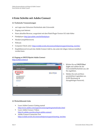Online Kommunikation mit Skype & Adobe Connect                                                                               
Erste Schritte mit Adobe Connect 




4 Erste Schritte mit Adobe Connect 
4.1 Technische Voraussetzungen 

     aai‐Login einer Schweizer Hochschule oder Universität 
     Zugang zum Internet 
     Einen aktuellen Browser, ausgerüstet mit dem Flash‐Plugin Version 10.3 oder höher  
     Flashplayer: http://get.adobe.com/de/flashplayer 
     Headset (empfehlenswert) 
     Webcam 
     Computer Check unter: https://collab.switch.ch/common/help/en/support/meeting_test.htm 
     Empfehlenswert ist auch das Adobe Connect Add‐in, das unter der obigen Adresse installiert 
      werden kann. 
               

4.2 Zugang zu SWITCHpoint Adobe Connect 
http://collab.switch.ch 

                                                                          1.   Klicken Sie auf SWITCHaai 
                                                                               Login und wählen Sie die 
                                                                               Universität/Hochschule aus, der 
                                                                               Sie angehören.  
                                                                          2.   Melden Sie sich mit Ihren 
                                                                               persönlichen Logindaten an.  
                                                                               (UZH Shortname & 
                                                                               dazugehöriges Passwort). 
                                                                           




                                                                       
 
 
4.3 Weiterführende Links 

          Learn Adobe Connect: Getting started 
           http://www.adobe.com/support/connect/gettingstarted/index.html 
          Learn Adobe Connect: Videos 
           http://tv.adobe.com/show/learn‐adobe‐connect/ 
          Adobe Connect Connection Test 
           https://collab.switch.ch/common/help/en/support/meeting_test.htm                                           




Seite 5                                                                                     Universität Zürich, Februar 2013 
                                                                                                            
 