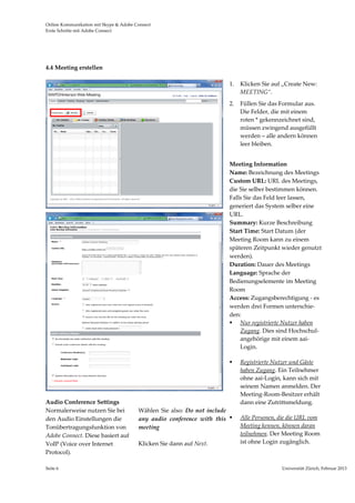 Online Kommunikation mit Skype & Adobe Connect                                                                                  
Erste Schritte mit Adobe Connect 




4.4 Meeting erstellen 

                                                                           1.   Klicken Sie auf „Create New: 
                                                                                MEETING“. 
                                                                           2.   Füllen Sie das Formular aus. 
                                                                                Die Felder, die mit einem 
                                                                                roten * gekennzeichnet sind, 
                                                                                müssen zwingend ausgefüllt 
                                                                                werden – alle andern können 
                                                                                leer bleiben.   

                                                                            
                                                                           Meeting Information  
                                                                           Name: Bezeichnung des Meetings
                                                                           Custom URL: URL des Meetings, 
                                                                           die Sie selber bestimmen können. 
                                                                           Falls Sie das Feld leer lassen, 
                                                                           generiert das System selber eine 
                                                                           URL.  
                                                                           Summary: Kurze Beschreibung  
                                                                           Start Time: Start Datum (der 
                                                                           Meeting Room kann zu einem 
                                                                           späteren Zeitpunkt wieder genutzt 
                                                                           werden). 
                                                                           Duration: Dauer des Meetings 
                                                                           Language: Sprache der 
                                                                           Bedienungselemente im Meeting 
                                                                           Room 
                                                                           Access: Zugangsberechtigung ‐ es 
                                                                           werden drei Formen unterschie‐ 
                                                                           den: 
                                                                            Nur registrierte Nutzer haben 
                                                                               Zugang. Dies sind Hochschul‐ 
                                                                               angehörige mit einem aai‐
                                                                               Login. 

                                                                               Registrierte Nutzer und Gäste 
                                                                                haben Zugang. Ein Teilnehmer 
                                                                                ohne aai‐Login, kann sich mit 
                                                                                seinem Namen anmelden. Der 
                                                                                Meeting‐Room‐Besitzer erhält 
Audio Conference Settings                                                       dann eine Zutrittsmeldung. 
Normalerweise nutzen Sie bei             Wählen  Sie  also:  Do  not  include
den Audio Einstellungen die              any  audio  conference  with  this    Alle Personen, die die URL vom 
Tonübertragungsfunktion von              meeting                                Meeting kennen, können daran 
Adobe Connect. Diese basiert auf                                                teilnehmen. Der Meeting Room 
VoIP (Voice over Internet                Klicken Sie dann auf Next.             ist ohne Login zugänglich. 
Protocol).                                                                       
 
Seite 6                                                                                        Universität Zürich, Februar 2013 
                                                                                                               
 