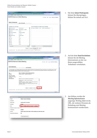 Online Kommunikation mit Skype & Adobe Connect                                               
Erste Schritte mit Adobe Connect 



                                                  1.   Die Seite Select Participants
                                                       können Sie überspringen, 
                                                       klicken Sie einfach auf Next. 
                                                        
                                                        
                                                        
                                                        
                                                        
                                                        
                                                        
                                                        
                                                        
                                                   
                                                        
                                                  2.   Auf der Seite Send Invitations 
                                                       können Sie die Meeting 
                                                       Informationen an die von 
                                                       Ihnen ausgewählten 
                                                       Teilnehmer verschicken.  
                                                   
                                                   
                                                   
                                                   
                                                   
                                                   
                                                   
                                                   
                                                   
                                                  3.   Am Schluss werden die 
                                                       Meeting Informationen 
                                                       angezeigt. Wichtig dabei ist die 
                                                       URL, die weiteren Personen als 
                                                       Einladung zum Meeting 
                                                       kommuniziert werden kann.  
                                                   
                                                   




Seite 7                                                     Universität Zürich, Februar 2013 
                                                                            
 