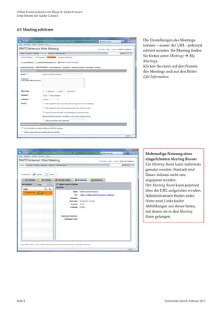 Online Kommunikation mit Skype & Adobe Connect                                                         
Erste Schritte mit Adobe Connect 




4.5 Meeting editieren 

                                                          Die Einstellungen des Meetings 
                                                          können – ausser der URL ‐ jederzeit 
                                                          editiert werden. Ihr Meeting finden 
                                                          Sie fortan unter Meetings  My 
                                                          Meetings. 
                                                          Klicken Sie dann auf den Namen 
                                                          des Meetings und auf den Reiter 
                                                          Edit Information. 




                                                   
 
 

                                                           Mehrmalige Nutzung eines 
                                                           eingerichteten Meeting Rooms 
                                                           Ein Meeting Room kann mehrmals 
                                                           genutzt werden. Startzeit und 
                                                           Dauer müssen nicht neu 
                                                           angepasst werden.  
                                                           Der Meeting Room kann jederzeit 
                                                           über die URL aufgerufen werden. 
                                                           Administratoren finden unter 
                                                           Home zwei Links (siehe 
                                                           Abbildungen auf dieser Seite), 
                                                           mit denen sie in den Meeting 
                                                           Room gelangen.   




                                                       
 
 
 
 
 
 
                                       


Seite 8                                                               Universität Zürich, Februar 2013 
                                                                                      
 
