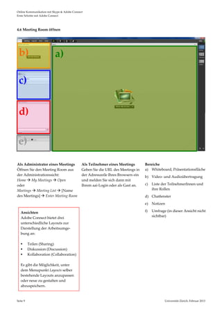 Online Kommunikation mit Skype & Adobe Connect                                                                                  
Erste Schritte mit Adobe Connect 




4.6 Meeting Room öffnen 




 b)                        a) 

 c) 

 d) 

 e) 
                                                                                                                                
 
                                
Als Administrator eines Meetings             Als Teilnehmer eines Meetings         Bereiche 
Öffnen Sie den Meeting Room aus              Geben Sie die URL des Meetings in     a) Whiteboard, Präsentationsfläche 
der Administrationssicht:                    der Adresszeile Ihres Browsers ein    b) Video‐ und Audioübertragung 
Home  My Meetings  Open                    und melden Sie sich dann mit 
oder                                         Ihrem aai‐Login oder als Gast an.     c)   Liste der TeilnehmerInnen und 
Meetings  Meeting List  [Name                                                         ihre Rollen 
des Meetings]  Enter Meeting Room                                                 d) Chatfenster 
                                              
                                                                                   e) Notizen 

   Ansichten                                                                       f)   Umfrage (in dieser Ansicht nicht 
   Adobe Connect bietet drei                                                            sichtbar) 
   unterschiedliche Layouts zur                                                     
   Darstellung der Arbeitsumge‐                                                     
   bung an:  
    
    Teilen (Sharing) 
    Diskussion (Discussion) 
    Kollaboration (Collaboration) 
        
   Es gibt die Möglichkeit, unter 
   dem Menupunkt Layouts selber  
   bestehende Layouts anzupassen 
   oder neue zu gestalten und 
   abzuspeichern. 


Seite 9                                                                                        Universität Zürich, Februar 2013 
                                                                                                               
 