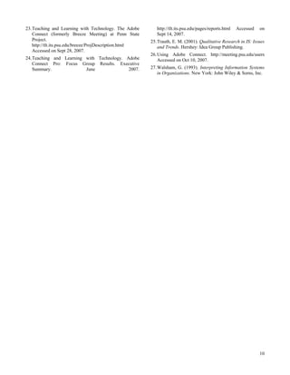 23. Teaching and Learning with Technology. The Adobe        http://tlt.its.psu.edu/pages/reports.html   Accessed   on
    Connect (formerly Breeze Meeting) at Penn State         Sept 14, 2007.
    Project.                                             25. Trauth, E. M. (2001). Qualitative Research in IS: Issues
    http://tlt.its.psu.edu/breeze/ProjDescription.html       and Trends. Hershey: Idea Group Publishing.
    Accessed on Sept 28, 2007.
                                                         26. Using Adobe Connect. http://meeting.psu.edu/users
24. Teaching and Learning with Technology. Adobe             Accessed on Oct 10, 2007.
    Connect Pro: Focus Group Results. Executive
    Summary.              June              2007.        27. Walsham, G. (1993). Interpreting Information Systems
                                                             in Organizations. New York: John Wiley & Sorns, Inc.




                                                                                                                   10
 