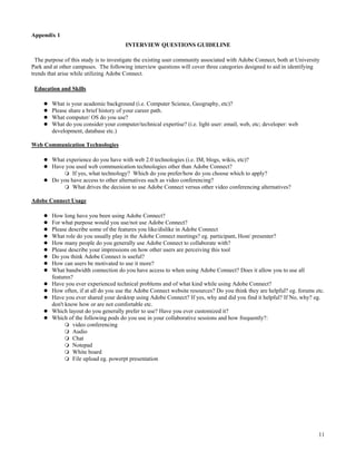 Appendix 1
                                        INTERVIEW QUESTIONS GUIDELINE

  The purpose of this study is to investigate the existing user community associated with Adobe Connect, both at University
Park and at other campuses. The following interview questions will cover three categories designed to aid in identifying
trends that arise while utilizing Adobe Connect.

 Education and Skills

        What is your academic background (i.e. Computer Science, Geography, etc)?
        Please share a brief history of your career path.
        What computer/ OS do you use?
        What do you consider your computer/technical expertise? (i.e. light user: email, web, etc; developer: web
        development, database etc.)

Web Communication Technologies

        What experience do you have with web 2.0 technologies (i.e. IM, blogs, wikis, etc)?
        Have you used web communication technologies other than Adobe Connect?
                If yes, what technology? Which do you prefer/how do you choose which to apply?
        Do you have access to other alternatives such as video conferencing?
                What drives the decision to use Adobe Connect versus other video conferencing alternatives?

Adobe Connect Usage

        How long have you been using Adobe Connect?
        For what purpose would you use/not use Adobe Connect?
        Please describe some of the features you like/dislike in Adobe Connect
        What role do you usually play in the Adobe Connect meetings? eg. participant, Host/ presenter?
        How many people do you generally use Adobe Connect to collaborate with?
        Please describe your impressions on how other users are perceiving this tool
        Do you think Adobe Connect is useful?
        How can users be motivated to use it more?
        What bandwidth connection do you have access to when using Adobe Connect? Does it allow you to use all
        features?
        Have you ever experienced technical problems and of what kind while using Adobe Connect?
        How often, if at all do you use the Adobe Connect website resources? Do you think they are helpful? eg. forums etc.
        Have you ever shared your desktop using Adobe Connect? If yes, why and did you find it helpful? If No, why? eg.
        don't know how or are not comfortable etc.
        Which layout do you generally prefer to use? Have you ever customized it?
        Which of the following pods do you use in your collaborative sessions and how frequently?:
                 video conferencing
                 Audio
                 Chat
                 Notepad
                 White board
                 File upload eg. powerpt presentation




                                                                                                                          11
 