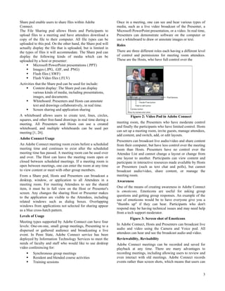 Share pod enable users to share files within Adobe              Once in a meeting, one can see and hear various types of
Connect.                                                        media, such as a live video broadcast of the Presenter, a
The File Sharing pod allows Hosts and Participants to           Microsoft PowerPoint presentation, or a video. In real time,
upload files to a meeting and have attendees download a         Presenters can demonstrate software on the computer or
copy of the file to their computer. All file types can be       use a whiteboard to draw or annotate images or text.
uploaded to this pod. On the other hand, the Share pod will     Roles
actually display the file that is uploaded, but is limited in
the types of files it will accommodate. The Share pod can       There are three different roles each having a different level
display the following kinds of media which can be               of control and permissions for meeting room attendees.
uploaded by a host or presenter:                                These are the Hosts, who have full control over the
         Microsoft PowerPoint presentations (.PPT)
         Images (.JPG, .GIF, and .PNG)
         Flash files (.SWF)
         Flash Video files (.FLV)
Activities that the Share pod can be used for include:
         Content display: The Share pod can display
         various kinds of media, including presentations,
         images, and documents.
         Whiteboard: Presenters and Hosts can annotate
         text and drawings collaboratively, in real time.
         Screen sharing and application sharing
A whiteboard allows users to create text, lines, circles,                Figure 2: Video Pod in Adobe Connect
squares, and other free-hand drawings in real time during a
meeting. All Presenters and Hosts can use a created             meeting room, the Presenters who have moderate control
whiteboard, and multiple whiteboards can be used per            and finally the participants who have limited control. Hosts
meeting [1, 26].                                                can set up a meeting room, invite guests, manage attendees,
                                                                add content, and switch, add, or edit layouts.
Adobe Connect Usage
                                                                Presenters can broadcast live audio/video and share content
An Adobe Connect meeting room exists before a scheduled         from their computer, but have less control over the meeting
meeting time and continues to exist after the scheduled         room than Hosts. Presenters have no control over the
meeting time has passed. A meeting room can be used over        Attendee List and cannot change a layout or change from
and over. The Host can leave the meeting room open or           one layout to another. Participants can view content and
closed between scheduled meetings. If a meeting room is         participate in interactive resources made available by Hosts
open between meetings, one can enter the room at any time       or Presenters (such as text chat and polls), but cannot
to view content or meet with other group members.               broadcast audio/video, share content, or manage the
From a Share pod, Hosts and Presenters can broadcast a          meeting room.
desktop, window, or application to all Attendees in a           Awareness
meeting room. For meeting Attendees to see the shared
item, it must be in full view on the Host or Presenter's        One of the means of creating awareness in Adobe Connect
screen. Any changes the sharing Host or Presenter makes         is emoticons. Emoticons are useful for asking group
to the application are visible to the Attendees, including      questions and getting group responses. An example of the
related windows such as dialog boxes. Overlapping               use of emoticons would be to have everyone give you a
windows from applications not selected for sharing appear       "thumbs up" if they can hear. Participants who don't
as a blue cross-hatch pattern.                                  respond may be having technical issues and may need help
                                                                from a tech support moderator.
Levels of Usage
                                                                         Figure 3: Screen shot of Emoticons
Meeting types supported by Adobe Connect can have four
levels: One-on-one, small group meetings, Presenting to a       In Adobe Connect, Hosts and Presenters can broadcast live
dispersed or gathered audience and broadcasting a live          audio and video using the Camera and Voice pod. All
event. In Penn State, Adobe Connect service has been            attendees can hear and see the broadcast audio and video.
deployed by Information Technology Services to meet the         Reviewability, Revisability
needs of faculty and staff who would like to use desktop        Adobe Connect meetings can be recorded and saved for
video conferencing for:                                         playback at any time. There are many advantages to
         Synchronous group meetings                             recording meetings, including allowing users to review and
         Resident and blended course activities                 even interact with old meetings. Adobe Connect records
         Training sessions                                      events rather than screen shots, which means that users can


                                                                                                                           3
 