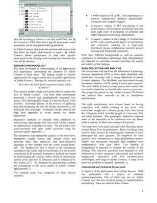 •   A PhD student in IST at PSU with experience as a
                                                                         software implementer, database administrator,
                                                                         webmaster and computer support.
                                                                     •   A master’s student in IST specializing in the
                                                                         social aspects of Information Technology drawing
                                                                         upon eight years of experience in corporate and
                                                                         higher education technology organizations.
play the recording at whatever size they would like, and all         •   A master’s student in the College of Architecture
the interactive SWF files that a typical participant would               at PSU with a professional degree in Architecture
manipulate can be manipulated during playback.                           and experience working on a large-scale
In Adobe Connect, chat pods and question and answer pods                 distributed design collaboration research project
also allow for digital backchannels to occur [14]. Adobe                 utilizing high bandwidth connection.
Connect allows participants to chat with specific                With their different backgrounds as well as common
participants in the meeting room creating backchannels that      experience in information technology, their interpretations
may not be obvious.                                              are expected to contribute towards enriching the quality
                                                                 and validity of the findings.
RESEARCH METHODOLOGY
The study developed an understanding of the applications         DATA COLLECTION AND ANALYSIS
and experiences surrounding the adoption of Adobe                The researchers with aid from the Information Technology
Connect at Penn State. The finding sought to identify            Services department (ITS) at Penn State identified units
opportunities for improvement and successful applications        within the University with a strong likelihood of Adobe
of Adobe Connect. The specific research question was:            Connect adoption. The likelihood was determined through
    “How does the Penn State Community utilize Adobe             attendance statistics of ITS Adobe Connet open sessions.
                      Connect?”                                  The units Adobe Connect contact person was emailed and
                                                                 recruited to interview or identify other users to interview.
The research sought a high level initial effort to capture the   The group also posted on the Adobe Connect ITS Forum
uses of Adobe Connect. The Penn State environment                and utilized their networks to aid in interviewee
presented a diverse and geographically dispersed user            identification.
group. This challenged the usage of a specific theory in the
research. Grounded Theory, or the practice of gathering          The eight interviewees were chosen based on having
data and interpreting the data for themes and theories [25],     experience with Adobe Connect at any level. The
addressed this challenge. Grounded theory allowed the            researchers sought out a diverse group from units across
high level approach to reveal themes for further                 the University which included people at University Park
exploration.                                                     and other locations. The geographic dispersion required
Qualitative methods of research were employed by                 some of the interviews to be conducted over the phone
interviewing eight people who have used Adobe Connect            while a majority of them were conducted in person.
as implementers, moderators or users. The interviews were        The interviews were audio recorded after obtaining signed
semi-structured with open ended questions using the              consent forms from the participants. These recordings were
interview guide (Appendix 1).                                    used for later analysis by tabulating the responses of each
The interpretive lens framed the analysis of the interviews.     participant for each question. The responses for each
Interpretive studies assume that “people create and              question were summarized to draw predominant themes.
associate their own subjective and inter-subjective              Finally, the researchers discussed and compared their
meanings as they interact with the world around them”            interpretations with each other. This method of
[25]. The interpretivist lens is based on the ontological        triangulation is expected to increase the validity of the
assumption that reality and our knowledge of it are socially     findings. The interview questions were designed to seek
constructed. In IS research, interpretive methods are aimed      information in three categories: educational and technical
at understanding the context within which an information         background, experience with web communication
system exists and how it influences and is influenced by         technologies, and usage of Adobe Connect. A copy of the
this context [27]. The interpretivist epistemology enabled       interview guideline is attached (Appendix 1).
the construction of the social reality of Adobe Connect          Educational and Technical Background
applications[17].
                                                                 A majority of the participants held college degrees. Only
The research team was comprised of three diverse
                                                                 two participants had a degree in computer
members.
                                                                 science/engineering. One of them was not an Adobe
                                                                 Connect user but was involved during its implementation
                                                                 and piloting. These are listed in Table1 below.


                                                                                                                           4
 