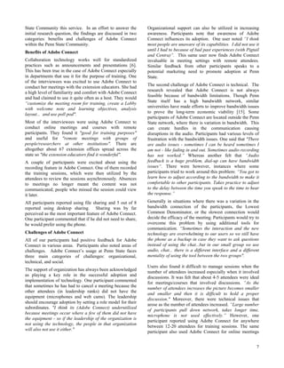 State Community this service. In an effort to answer the       Organizational support can also be utilized in increasing
initial research question, the findings are discussed in two   awareness. Participants note that awareness of Adobe
categories: benefits and challenges of Adobe Connect           Connect influences its adoption. One user noted “I think
within the Penn State Community.                               most people are unaware of its capabilities. I did not use it
                                                               until I had to because of bad past experiences (with Pigtail
Benefits of Adobe Connect
                                                               and Centra)”. This same user now finds Adobe Connect
Collaboration technology works well for standardized           invaluable in meeting settings with remote attendees.
practices such as announcements and presentations [6].         Similar feedback from other participants speaks to a
This has been true in the case of Adobe Connect especially     potential marketing need to promote adoption at Penn
in departments that use it for the purpose of training. One    State.
of the interviewees was excited to use Adobe Connect to
                                                               The second challenge of Adobe Connect is technical. The
conduct her meetings with the extension educators. She had
                                                               research revealed that Adobe Connect is not always
a high level of familiarity and comfort with Adobe Connect
                                                               feasible because of bandwidth limitations. Though Penn
and had claimed to use it quite often as a host. They would
                                                               State itself has a high bandwidth network, similar
“customize the meeting room for training, create a Lobby
                                                               universities have made efforts to improve bandwidth issues
with welcome note and learning objectives, analysis
                                                               to prove the long-term economic viability [15]. Some
layout... and use poll pod".
                                                               participants of Adobe Connect are located outside the Penn
Most of the interviewees were using Adobe Connect to           State network, where there is variation in bandwidth. This
conduct online meetings and courses with remote                can create hurdles in the communication causing
participants. They found it "good for training purposes"       disruptions in the audio. Participants had various levels of
and useful for "remote meetings with groups of                 frustration with the bandwidth issues. One said that "There
people/researchers at other institutions". There are           are audio issues - sometimes I can be heard sometimes I
altogether about 67 extension offices spread across the        am not - like fading in and out. Sometimes audio recording
state so "the extension educators find it wonderful".          has not worked.” Whereas another felt that “Audio
A couple of participants were excited about using the          feedback is a huge problem, dial-up can have bandwidth
recording feature in Adobe Connect. One of them recorded       issues“. There were however, instances where some
the training sessions, which were then utilized by the         participants tried to work around this problem: “You got to
attendees to review the sessions asynchronously. Absences      learn how to adjust according to the bandwidth to make it
to meetings no longer meant the content was not                comfortable to other participants. Takes practice to adjust
communicated; people who missed the session could view         to the delay between the time you speak to the time to hear
it later.                                                      the response.”
All participants reported using file sharing and 5 out of 8    Generally in situations where there was a variation in the
reported using desktop sharing. Sharing was by far             bandwidth connection of the participants, the Lowest
perceived as the most important feature of Adobe Connect.      Common Denominator, or the slowest connection would
One participant commented that if he did not need to share,    decide the efficacy of the meeting. Participants would try to
he would prefer using the phone.                               overcome this problem by using additional tools for
                                                               communication. “Sometimes the interaction and the new
Challenges of Adobe Connect                                    technology are overwhelming to our users so we still have
All of our participants had positive feedback for Adobe        the phone as a backup in case they want to ask questions
Connect in various areas. Participants also noted areas of     instead of using the chat...but in our small group we use
challenges. Adobe Connect’s usage at Penn State faces          audio, chat... there is a different interface and a different
three main categories of challenges: organizational,           mentality of using the tool between the two groups".
technical, and social.
                                                               Users also found it difficult to manage sessions when the
The support of organization has always been acknowledged
                                                               number of attendees increased especially when it involved
as playing a key role in the successful adoption and
                                                               discussions. It was felt that about 4-5 attendees were ideal
implementation of technology. One participant commented
                                                               for meetings/courses that involved discussions. “As the
that sometimes he has had to cancel a meeting because the
                                                               number of attendees increases the picture becomes smaller
other attendees (in leadership ranks) did not have the
                                                               and smaller and then it is difficult to hold a proper
equipment (microphones and web cams). The leadership
                                                               discussion." Moreover, there were technical issues that
should encourage adoption by setting a role model for their
                                                               arose as the number of attendees increased. “Large number
subordinates. "I think its (Adobe Connect) underutilized
                                                               of participants pull down network, takes longer time,
because meetings occur where a few of them did not have
                                                               microphone is not used effectively.” However, one
the equipment - so if the leadership of the organization is
                                                               participant reported using Adobe Connect for anywhere
not using the technology, the people in that organization
                                                               between 12-20 attendees for training sessions. The same
will also not use it either."
                                                               participant also used Adobe Connect for online meetings


                                                                                                                          7
 