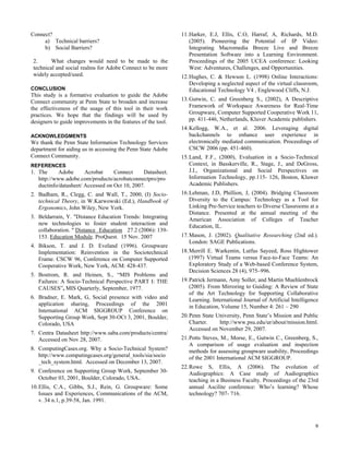 Connect?                                                       11. Harker, E.J, Ellis, C.O, Harraf, A, Richards, M.D.
     a) Technical barriers?                                        (2005). Pioneering the Potential of IP Video:
     b) Social Barriers?                                           Integrating Macromedia Breeze Live and Breeze
                                                                   Presentation Software into a Learning Environment.
 2.      What changes would need to be made to the                 Proceedings of the 2005 UCEA conference: Looking
 technical and social realms for Adobe Connect to be more          West: Adventures, Challenges, and Opportunities.
 widely accepted/used.                                         12. Hughes, C. & Hewson L. (1998) Online Interactions:
                                                                   Developing a neglected aspect of the virtual classroom,
CONCLUSION                                                         Educational Technology V4 , Englewood Cliffs, N.J.
This study is a formative evaluation to guide the Adobe
Connect community at Penn State to broaden and increase        13. Gutwin, C. and Greenberg S., (2002), A Descriptive
the effectiveness of the usage of this tool in their work          Framework of Workspace Awareness for Real-Time
practices. We hope that the findings will be used by               Groupware, Computer Supported Cooperative Work 11,
designers to guide improvements in the features of the tool.       pp. 411-446, Netherlands, Kluver Academic publishers.
                                                               14. Kellogg, W.A., et al. 2006. Leveraging digital
ACKNOWLEDGMENTS                                                    backchannels to enhance user experience in
We thank the Penn State Information Technology Services            electronically mediated communication. Proceedings of
department for aiding us in accessing the Penn State Adobe         CSCW 2006 (pp. 451-460).
Connect Community.                                             15. Land, F.F., (2000), Evaluation in a Socio-Technical
REFERENCES                                                         Context, in Basskerville, R., Stage, J., and DeGross,
1. The      Adobe      Acrobat     Connect     Datasheet.          J.I., Organizational and Social Perspectives on
   http://www.adobe.com/products/acrobatconnectpro/pro             Information Technology, pp.115- 126, Boston, Kluwer
   ductinfo/datasheet/ Accessed on Oct 10, 2007.                   Academic Publishers.
2. Badham, R., Clegg, C. and Wall, T., 2000, (I) Socio-        16. Lehman, J.D, Phillion, J, (2004). Bridging Classroom
   technical Theory, in W.Karwowski (Ed.), Handbook of             Diversity to the Campus: Technology as a Tool for
   Ergonomics, John Wiley, New York.                               Linking Pre-Service teachers to Diverse Classrooms at a
                                                                   Distance. Presented at the annual meeting of the
3. Beldarrain, Y. "Distance Education Trends: Integrating          American Association of Colleges of Teacher
   new technologies to foster student interaction and              Education, IL.
   collaboration. " Distance Education 27.2 (2006): 139-
   153. Education Module. ProQuest. 15 Nov. 2007               17. Mason, J. (2002). Qualitative Researching (2nd ed.).
                                                                   London: SAGE Publications.
4. Bikson, T. and J. D. Eveland (1996). Groupware
   Implementation: Reinvention in the Sociotechnical           18. Merrill E. Warkentin, Lutfus Sayeed, Ross Hightower
   Frame. CSCW 96, Conference on Computer Supported                (1997) Virtual Teams versus Face-to-Face Teams: An
   Cooperative Work, New York, ACM: 428-437.                       Exploratory Study of a Web-based Conference System,
                                                                   Decision Sciences 28 (4), 975–996.
5. Bostrom, R. and Heinen, S., “MIS Problems and
   Failures: A Socio-Technical Perspective PART I: THE         19. Patrick Jermann, Amy Soller, and Martin Muehlenbrock
   CAUSES”, MIS Quarterly, September, 1977.                        (2005). From Mirroring to Guiding: A Review of State
                                                                   of the Art Technology for Supporting Collaborative
6. Bradner, E. Mark, G, Social presence with video and             Learning. International Journal of Artificial Intelligence
   application sharing, Proceedings of the 2001                    in Education, Volume 15, Number 4: 261 – 290
   International ACM SIGGROUP Conference on
   Supporting Group Work, Sept 30-OCt 3, 2001, Boulder,        20. Penn State University, Penn State’s Mission and Public
   Colorado, USA                                                   Charter.    http://www.psu.edu/ur/about/mission.html.
                                                                   Accessed on November 29, 2007.
7. Centra Datasheet http://www.saba.com/products/centra/
   Accessed on Nov 28, 2007.                                   21. Potts Steves, M., Morse, E., Gutwin C., Greenberg, S.,
                                                                   A comparison of usage evaluation and inspection
8. ComputingCases.org. Why a Socio-Technical System?               methods for assessing groupware usability, Proceedings
   http://www.computingcases.org/general_tools/sia/socio           of the 2001 International ACM SIGGROUP.
   _tech_system.html. Accessed on December 13, 2007.
                                                               22. Rowe S, Ellis, A (2006). The evolution of
9. Conference on Supporting Group Work, September 30-              Audiographics: A Case study of Audiographics
   October 03, 2001, Boulder, Colorado, USA.                       teaching in a Business Faculty. Proceedings of the 23rd
10. Ellis, C.A., Gibbs, S.J., Rein, G. Groupware: Some             annual Ascilite conference: Who’s learning? Whose
    Issues and Experiences, Communications of the ACM,             technology? 707- 716.
    v. 34 n.1, p.39-58, Jan. 1991.



                                                                                                                           9
 