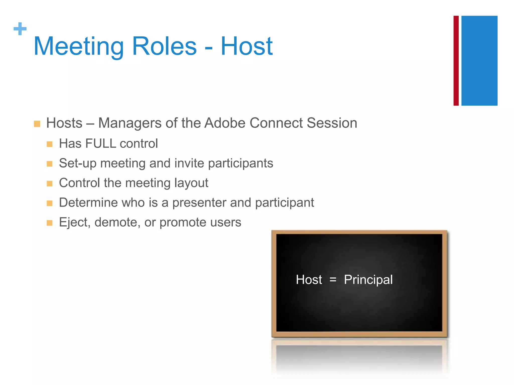 +
    Meeting Roles - Host

       Hosts – Managers of the Adobe Connect Session
           Has FULL control
           Set-up meeting and invite participants
           Control the meeting layout
           Determine who is a presenter and participant
           Eject, demote, or promote users



                                                     Host = Principal
 