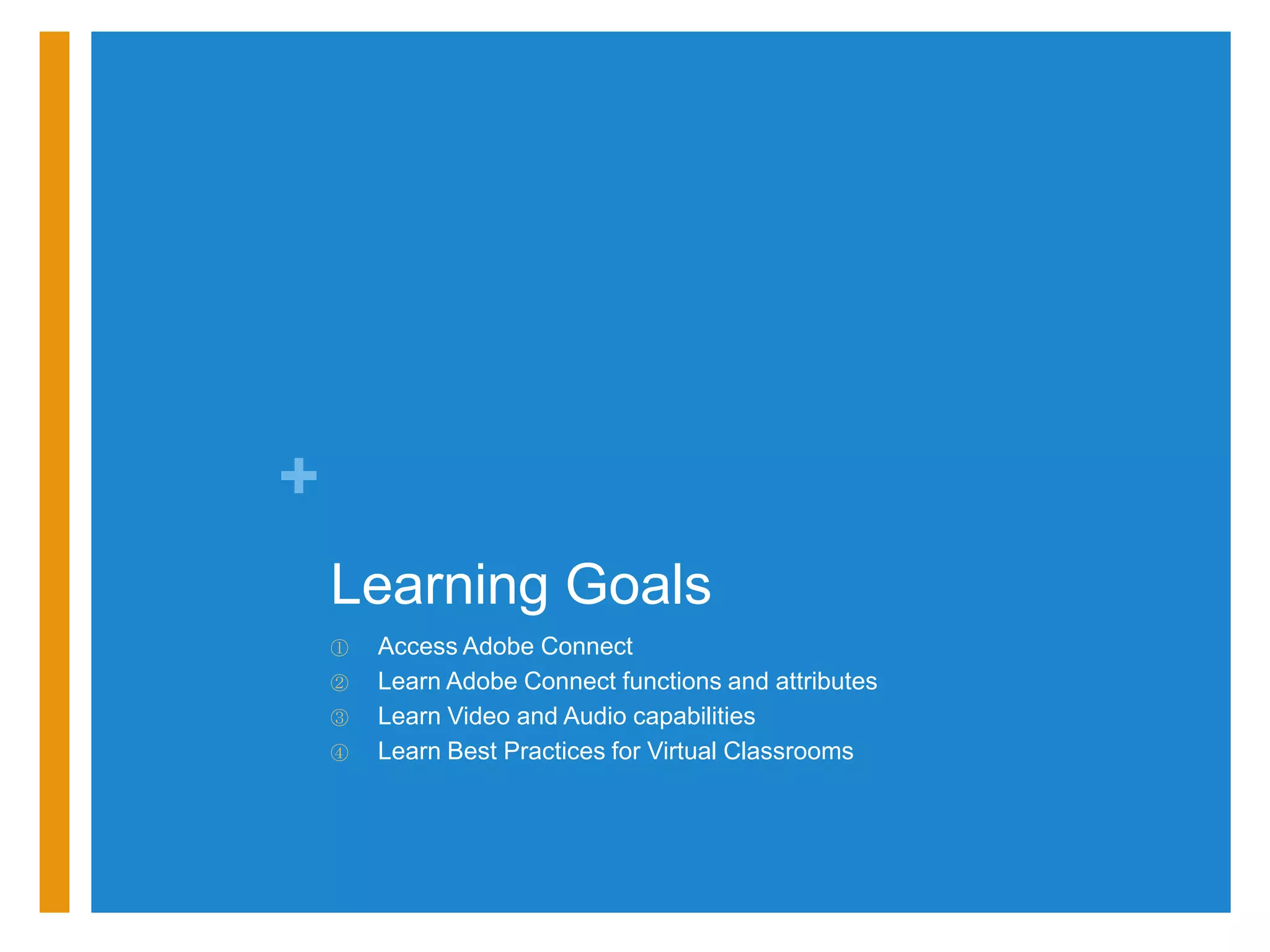 +
    Learning Goals
    ①   Access Adobe Connect
    ②   Learn Adobe Connect functions and attributes
    ③   Learn Video and Audio capabilities
    ④   Learn Best Practices for Virtual Classrooms
 