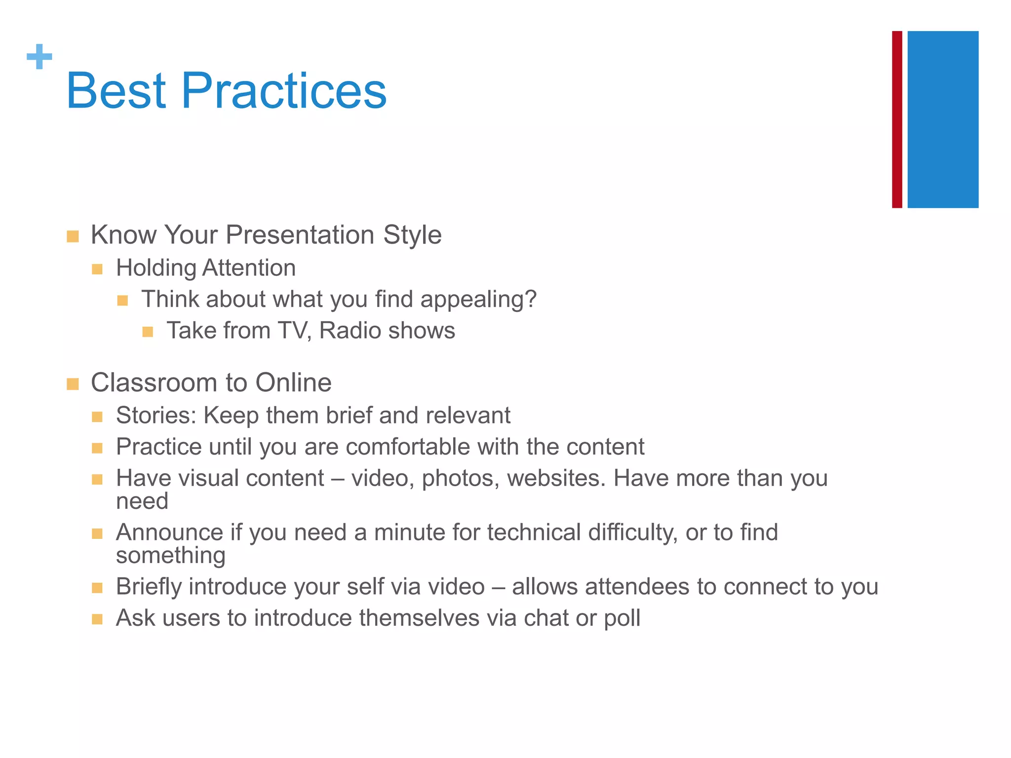 +
    Best Practices

       Know Your Presentation Style
           Holding Attention
             Think about what you find appealing?
               Take from TV, Radio shows

       Classroom to Online
           Stories: Keep them brief and relevant
           Practice until you are comfortable with the content
           Have visual content – video, photos, websites. Have more than you
            need
           Announce if you need a minute for technical difficulty, or to find
            something
           Briefly introduce your self via video – allows attendees to connect to you
           Ask users to introduce themselves via chat or poll
 