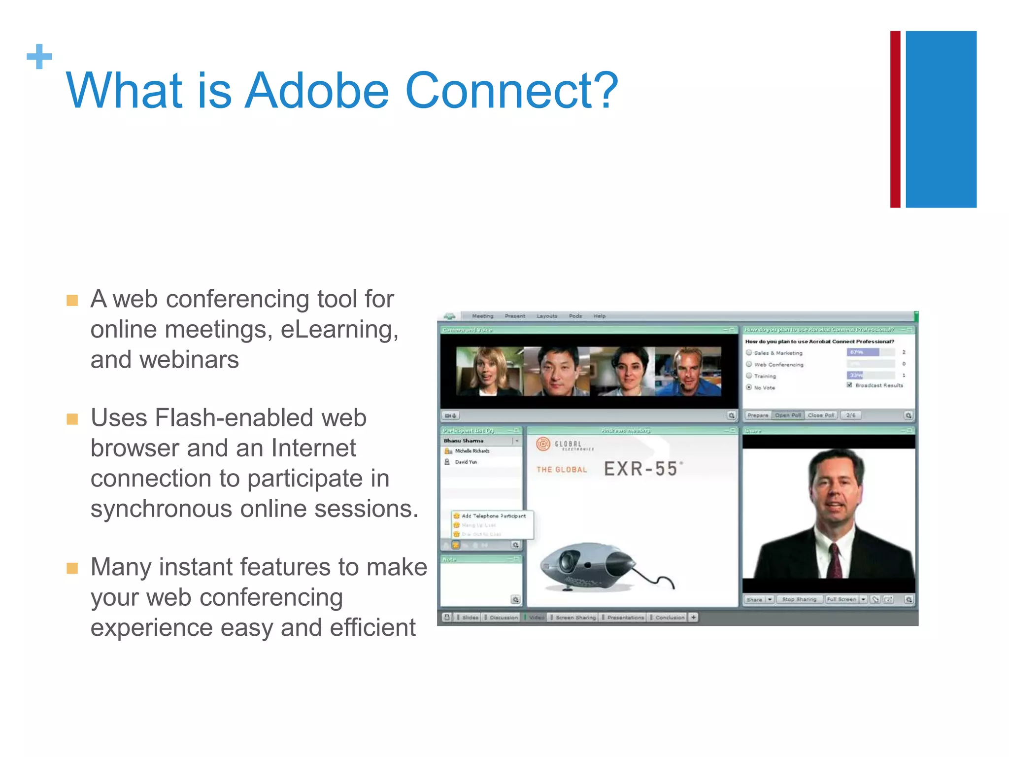 +
    What is Adobe Connect?


       A web conferencing tool for
        online meetings, eLearning,
        and webinars

       Uses Flash-enabled web
        browser and an Internet
        connection to participate in
        synchronous online sessions.

       Many instant features to make
        your web conferencing
        experience easy and efficient
 