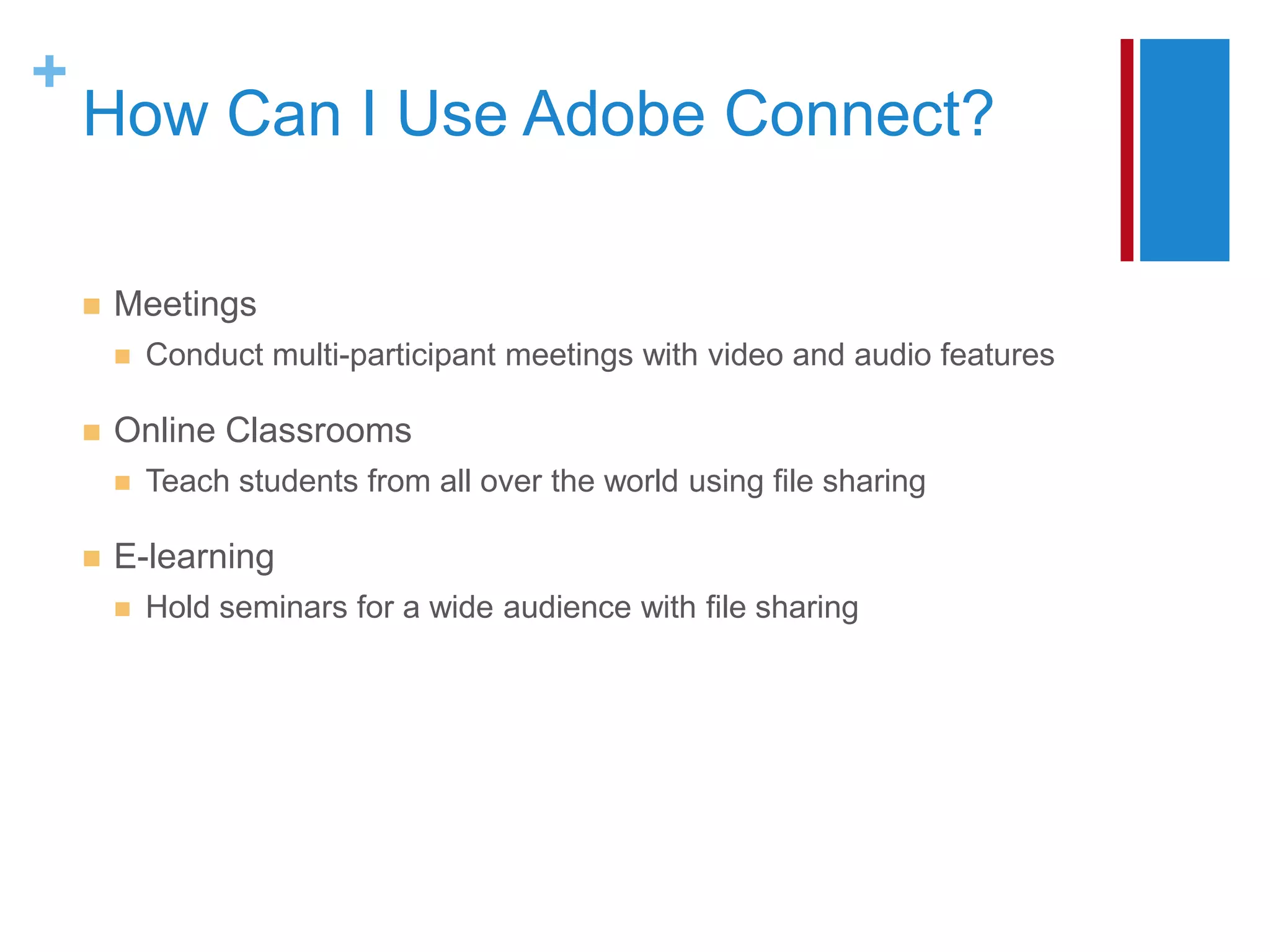 +
    How Can I Use Adobe Connect?

       Meetings
           Conduct multi-participant meetings with video and audio features

       Online Classrooms
           Teach students from all over the world using file sharing

       E-learning
           Hold seminars for a wide audience with file sharing
 