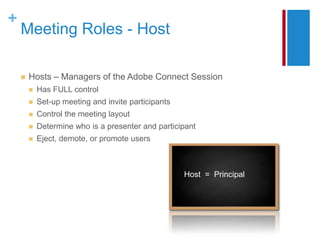 +
    Meeting Roles - Host

       Hosts – Managers of the Adobe Connect Session
           Has FULL control
           Set-up meeting and invite participants
           Control the meeting layout
           Determine who is a presenter and participant
           Eject, demote, or promote users



                                                     Host = Principal
 
