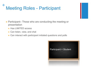+
    Meeting Roles - Participant

       Participant– Those who are conducting the meeting or
        presentation
           Has LIMITED access
           Can listen, view, and chat
           Can interact with participant initiated questions and polls




                                                     Participant = Student
 