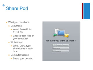 +
    Share Pod

       What you can share
           Documents
               Word, PowerPoint,
                Excel, Etc
               Choose from files on
                your computer
           Whiteboard
               Write, Draw, type,
                share ideas in real-
                time
           Computer Screen
               Share your desktop
 