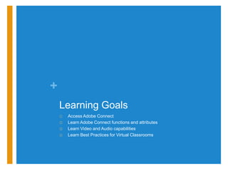 +
    Learning Goals
    ①   Access Adobe Connect
    ②   Learn Adobe Connect functions and attributes
    ③   Learn Video and Audio capabilities
    ④   Learn Best Practices for Virtual Classrooms
 