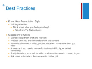 +
    Best Practices

       Know Your Presentation Style
           Holding Attention
             Think about what you find appealing?
               Take from TV, Radio shows

       Classroom to Online
           Stories: Keep them brief and relevant
           Practice until you are comfortable with the content
           Have visual content – video, photos, websites. Have more than you
            need
           Announce if you need a minute for technical difficulty, or to find
            something
           Briefly introduce your self via video – allows attendees to connect to you
           Ask users to introduce themselves via chat or poll
 
