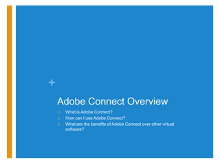 +
    Adobe Connect Overview
    ①   What is Adobe Connect?
    ②   How can I use Adobe Connect?
    ③   What are the benefits of Adobe Connect over other virtual
        software?
 