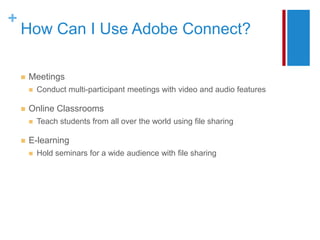 +
    How Can I Use Adobe Connect?

       Meetings
           Conduct multi-participant meetings with video and audio features

       Online Classrooms
           Teach students from all over the world using file sharing

       E-learning
           Hold seminars for a wide audience with file sharing
 