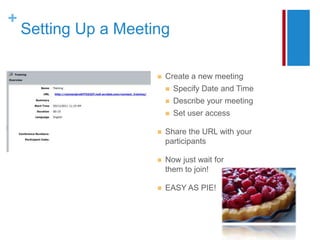 +
    Setting Up a Meeting

                         Create a new meeting
                             Specify Date and Time
                             Describe your meeting
                             Set user access

                         Share the URL with your
                          participants

                         Now just wait for
                          them to join!

                         EASY AS PIE!
 