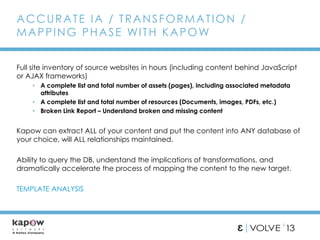 Full site inventory of source websites in hours (including content behind JavaScript
or AJAX frameworks)
• A complete list and total number of assets (pages), including associated metadata
attributes
• A complete list and total number of resources (Documents, images, PDFs, etc.)
• Broken Link Report – Understand broken and missing content
Kapow can extract ALL of your content and put the content into ANY database of
your choice, will ALL relationships maintained.
Ability to query the DB, understand the implications of transformations, and
dramatically accelerate the process of mapping the content to the new target.
TEMPLATE ANALYSIS
ACCURATE IA / TRANSFORMATION /
MAPPING PHASE WITH KAPOW
 
