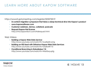 https://www2.gotomeeting.com/register/323275019
• SI content migration symposium that takes a deep technical dive into Kapow’s product
• www.kapowsoftware.com
• Customer webinars, demos, collateral, podcasts
• Request Kapow trial license
http://info.kapowtech.com/trialrequest.html
Web Videos
• Building a Kapow Web Data Service
http://www.youtube.com/watch?v=UueKp0nJuhg
• Building an RSS feed with StrikeIron Kapow Web Data Services
http://www.youtube.com/watch?v=oty0lckR110
• Conditional Branching in RoboMaker 7.0
http://www.youtube.com/watch?v=Werl5wyupfg
LEARN MORE ABOUT KAPOW SOFTWARE
 