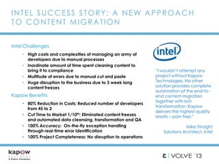 Intel Challenges
• High costs and complexities of managing an army of
developers due to manual processes
• Inordinate amount of time spent cleaning content to
bring it to compliance
• Multitude of errors due to manual cut and paste
• Huge disruption to the business due to 3 week long
content freezes
INTEL SUCCESS STORY: A NEW APPROACH
TO CONTENT MIGRATION
Kapow Benefits
• 80% Reduction in Costs: Reduced number of developers
from 45 to 2
• Cut Time to Market 1/10th: Eliminated content freezes
and automated data cleansing, transformation and QA
• 100% Accuracy: On-the-fly exception handling
through real-time error identification
• 100% Project Completeness: No disruption to operations
“I wouldn’t attempt any
project without Kapow
Technologies. No other
solution provides complete
automation of the end-to-
end content migration
together with rich
transformation. Kapow
delivers the highest quality
results – pain free.”
Mike Straight
Solutions Architect, Intel
 