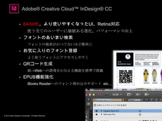 © 2013 Adobe Systems Incorporated. All Rights Reserved.
Adobe® Creative Cloud™ InDesign® CC
 64-bit化、より使いやすくなったUI、Retina対応
使う全てのユーザーに価値ある進化、パフォーマンス向上
 フォントのあいまい検索
フォントの検索がかつてないほど簡単に
 お気に入りのフォント登録
よく使うフォントにアクセスしやすく
 QRコード生成
紙→Webへの誘導をかなえる機能を標準で搭載
 EPUB機能強化
iBooks Readerへのフォント埋め込みサポート etc…
13
 