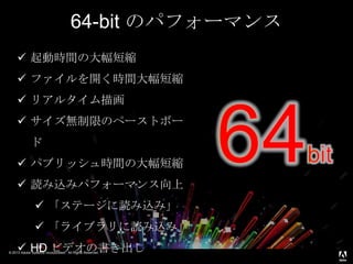 © 2013 Adobe Systems Incorporated. All Rights Reserved.
 起動時間の大幅短縮
 ファイルを開く時間大幅短縮
 リアルタイム描画
 サイズ無制限のペーストボー
ド
 パブリッシュ時間の大幅短縮
 読み込みパフォーマンス向上
 「ステージに読み込み」
 「ライブラリに読み込み」
 HD ビデオの書き出し
64-bit のパフォーマンス
 