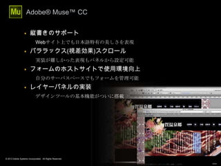 © 2013 Adobe Systems Incorporated. All Rights Reserved.
Adobe® Muse™ CC
26
 縦書きのサポート
Webサイト上でも日本語特有の美しさを表現
 パララックス(視差効果)スクロール
実装が難しかった表現もパネルから設定可能
 フォームのホストサイトで使用環境向上
自分のサーバスペースでもフォームを管理可能
 レイヤーパネルの実装
デザインツールの基本機能がついに搭載
 