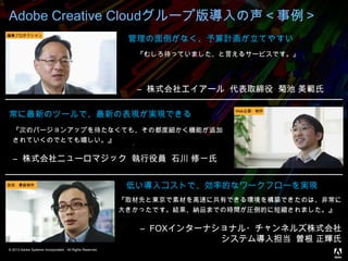 © 2013 Adobe Systems Incorporated. All Rights Reserved.
Adobe Creative Cloudグループ版導入の声＜事例＞
管理の面倒がなく、予算計画が立てやすい
常に最新のツールで、最新の表現が実現できる
低い導入コストで、効率的なワークフローを実現
『むしろ待っていました、と言えるサービスです。』
― 株式会社エイアール 代表取締役 菊池 美範氏
『次のバージョンアップを待たなくても、その都度細かく機能が追加
されていくのでとても嬉しい。』
― 株式会社ニューロマジック 執行役員 石川 修一氏
『取材先と東京で素材を高速に共有できる環境を構築できたのは、非常に
大きかったです。結果、納品までの時間が圧倒的に短縮されました。』
― FOXインターナショナル・チャンネルズ株式会社
システム導入担当 曽根 正輝氏
編集プロダクション
Web企画・制作
放送・番組制作
 
