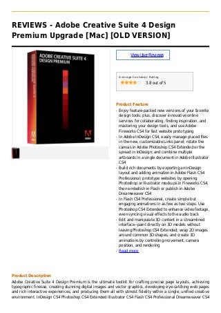 REVIEWS - Adobe Creative Suite 4 Design
Premium Upgrade [Mac] [OLD VERSION]
ViewUserReviews
Average Customer Rating
3.8 out of 5
Product Feature
Enjoy feature-packed new versions of your favoriteq
design tools; plus, discover innovative online
services for collaborating, finding inspiration, and
mastering your design tools, and use Adobe
Fireworks CS4 for fast website prototyping
In Adobe InDesign CS4, easily manage placed filesq
in the new, customizable Links panel; rotate the
canvas in Adobe Photoshop CS4 Extended or the
spread in InDesign; and combine multiple
artboards in a single document in Adobe Illustrator
CS4
Build rich documents by exporting an InDesignq
layout and adding animation in Adobe Flash CS4
Professional; prototype websites by opening
Photoshop or Illustrator mockups in Fireworks CS4,
then embellish in Flash or publish in Adobe
Dreamweaver CS4
In Flash CS4 Professional, create simple butq
engaging animations in as few as two steps. Use
Photoshop CS4 Extended to enhance video footage,
even syncing visual effects to the audio track
Edit and manipulate 3D content in a streamlinedq
interface--paint directly on 3D models without
leaving Photoshop CS4 Extended; wrap 2D images
around common 3D shapes, and create 3D
animations by controlling movement, camera
position, and rendering
Read moreq
Product Description
Adobe Creative Suite 4 Design Premium is the ultimate toolkit for crafting precise page layouts, achieving
typographic finesse, creating stunning digital images and vector graphics, developing eye-catching web pages
and rich interactive experiences, and producing them all with utmost fidelity within a single, unified creative
environment. InDesign CS4 Photoshop CS4 Extended Illustrator CS4 Flash CS4 Professional Dreamweaver CS4
 