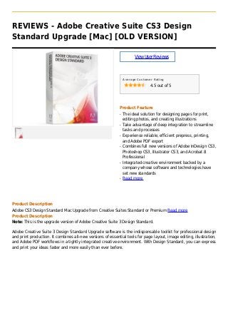 REVIEWS - Adobe Creative Suite CS3 Design
Standard Upgrade [Mac] [OLD VERSION]
ViewUserReviews
Average Customer Rating
4.5 out of 5
Product Feature
The ideal solution for designing pages for print,q
editing photos, and creating illustrations
Take advantage of deep integration to streamlineq
tasks and processes
Experience reliable, efficient prepress, printing,q
and Adobe PDF export
Combines full new versions of Adobe InDesign CS3,q
Photoshop CS3, Illustrator CS3, and Acrobat 8
Professional
Integrated creative environment backed by aq
company whose software and technologies have
set new standards
Read moreq
Product Description
Adobe CS3 Design Standard Mac Upgrade from Creative Suites Standard or Premium Read more
Product Description
Note: This is the upgrade version of Adobe Creative Suite 3 Design Standard.
Adobe Creative Suite 3 Design Standard Upgrade software is the indispensable toolkit for professional design
and print production. It combines all-new versions of essential tools for page layout, image editing, illustration,
and Adobe PDF workflows in a tightly integrated creative environment. With Design Standard, you can express
and print your ideas faster and more easily than ever before.
 