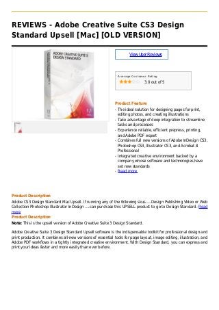 REVIEWS - Adobe Creative Suite CS3 Design
Standard Upsell [Mac] [OLD VERSION]
ViewUserReviews
Average Customer Rating
3.0 out of 5
Product Feature
The ideal solution for designing pages for print,q
editing photos, and creating illustrations
Take advantage of deep integration to streamlineq
tasks and processes
Experience reliable, efficient prepress, printing,q
and Adobe PDF export
Combines full new versions of Adobe InDesign CS3,q
Photoshop CS3, Illustrator CS3, and Acrobat 8
Professional
Integrated creative environment backed by aq
company whose software and technologies have
set new standards
Read moreq
Product Description
Adobe CS3 Design Standard Mac Upsell. If running any of the following skus.....Design Publishing Video or Web
Collection Photoshop Illustrator InDesign ....can purchase this UPSELL product to go to Design Standard. Read
more
Product Description
Note: This is the upsell version of Adobe Creative Suite 3 Design Standard.
Adobe Creative Suite 3 Design Standard Upsell software is the indispensable toolkit for professional design and
print production. It combines all-new versions of essential tools for page layout, image editing, illustration, and
Adobe PDF workflows in a tightly integrated creative environment. With Design Standard, you can express and
print your ideas faster and more easily than ever before.
 
