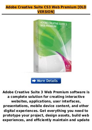 Adobe Creative Suite CS3 Web Premium [OLD
VERSION]
Adobe Creative Suite 3 Web Premium software is
a complete solution for creating interactive
websites, applications, user interfaces,
presentations, mobile device content, and other
digital experiences. Get everything you need to
prototype your project, design assets, build web
experiences, and efficiently maintain and update
 