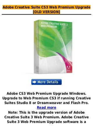 Adobe Creative Suite CS3 Web Premium Upgrade
[OLD VERSION]
Adobe CS3 Web Premium Upgrade Windows.
Upgrade to Web Premium CS3 if running Creative
Suites Studio 8 or Dreamweaver and Flash Pro.
Read more
Note: This is the upgrade version of Adobe
Creative Suite 3 Web Premium. Adobe Creative
Suite 3 Web Premium Upgrade software is a
 