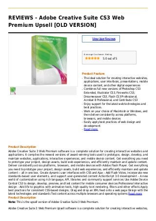 REVIEWS - Adobe Creative Suite CS3 Web
Premium Upsell [OLD VERSION]
ViewUserReviews
Average Customer Rating
5.0 out of 5
Product Feature
The ideal solution for creating interactive websites,q
applications, user interfaces, presentations, mobile
device content, and other digital experiences
Combines full new versions of Photoshop CS3q
Extended, Illustrator CS3, Fireworks CS3,
Dreamweaver CS3, Flash CS3 Professional,
Acrobat 8 Professional, and Contribute CS3
Enjoy support for the latest web technologies andq
best practices.
Work on your choice of Macintosh or Windows, andq
then deliver consistently across platforms,
browsers, and mobile devices
Easily apply best practices of web design andq
development
Read moreq
Product Description
Adobe Creative Suite 3 Web Premium software is a complete solution for creating interactive websites and
applications. It compiles the newest versions of award-winning tools used to prototype, design, develop, and
maintain websites, applications, interactive experiences, and mobile device content. Get everything you need
to prototype your project, design assets, build web experiences, and efficiently maintain and update content.
Deliver consistently across platforms, browsers, and mobile devices with Adobe Flash Player. Get everything
you need to prototype your project, design assets, build web experiences, and efficiently maintain and update
content -- all in one box. Create dynamic user interfaces with CSS and Ajax - Add Flash Video, incorporate new
standards-based user elements, and support user-generated content ActionScript 3.0 development - A new
world of customization using rich language, API, libraries and community support services Use Adobe Device
Central CS3 to design, develop, preview, and test content for mobile consumer devices Professional interactive
design - Add life to graphics with animation tools, high-quality text rendering, filters and other effects Apply
best practices for consistent CSS-based designs; Drag and drop an XML feed onto a web page Design with the
latest technologies and standards Test content across multiple browsers and operating systems Read more
Product Description
Note: This is the upsell version of Adobe Creative Suite 3 Web Premium.
Adobe Creative Suite 3 Web Premium Upsell software is a complete solution for creating interactive websites,
 