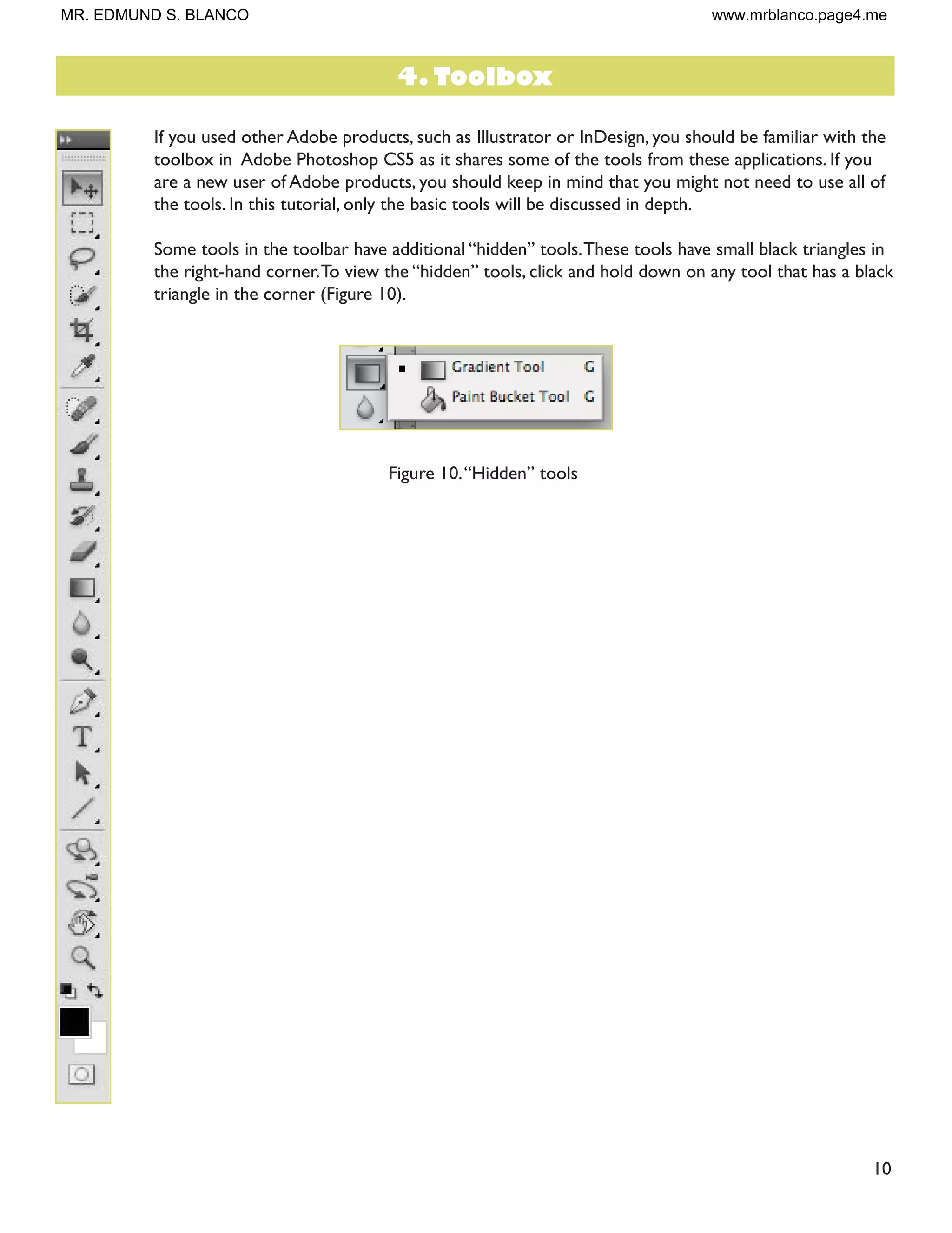 10
If you used other Adobe products, such as Illustrator or InDesign, you should be familiar with the
toolbox in Adobe Photoshop CS5 as it shares some of the tools from these applications. If you
are a new user of Adobe products, you should keep in mind that you might not need to use all of
the tools. In this tutorial, only the basic tools will be discussed in depth.
Some tools in the toolbar have additional “hidden” tools.These tools have small black triangles in
the right-hand corner.To view the “hidden” tools, click and hold down on any tool that has a black
triangle in the corner (Figure 10).
Figure 10.“Hidden” tools
4. Toolbox
MR. EDMUND S. BLANCO www.mrblanco.page4.me
 
