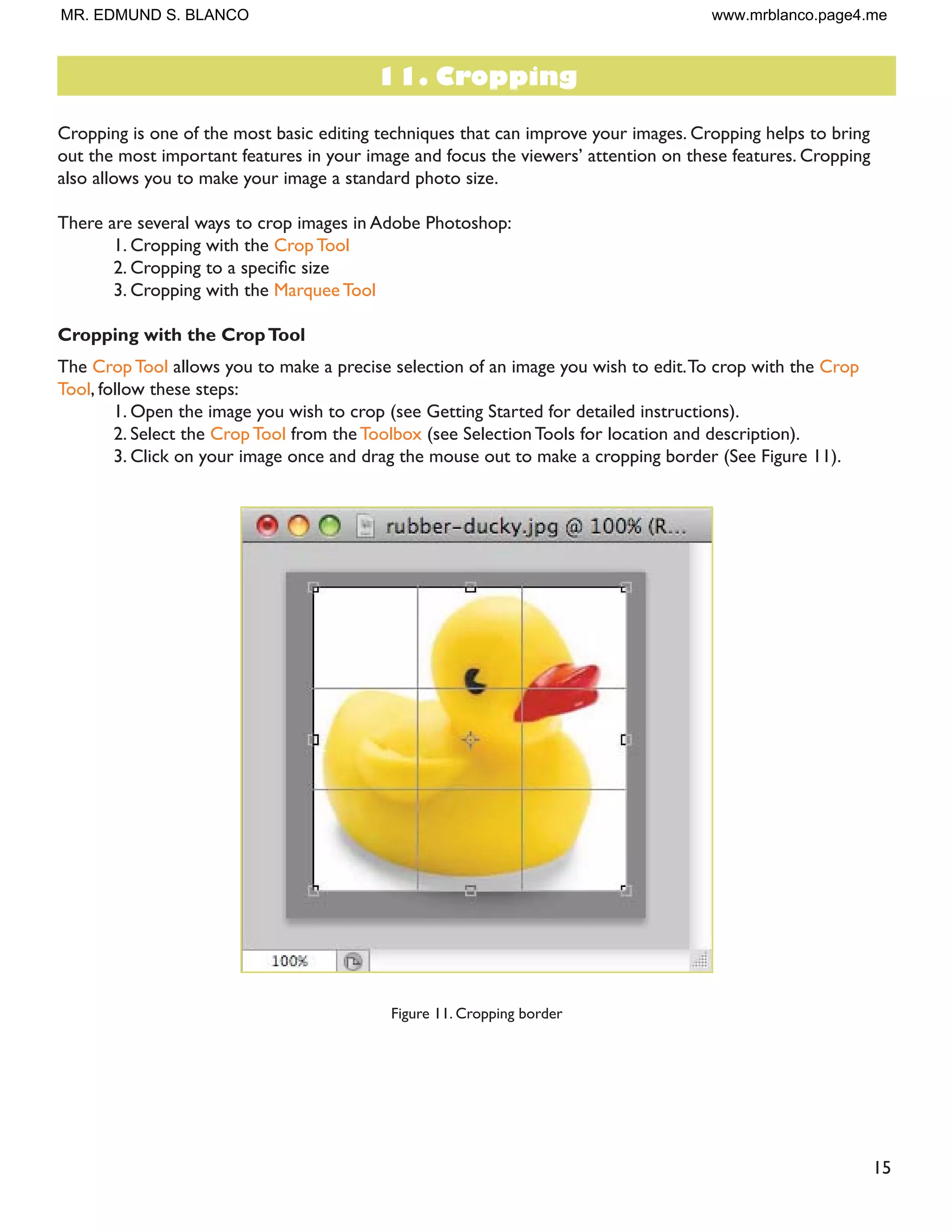 15
Cropping is one of the most basic editing techniques that can improve your images. Cropping helps to bring
RXW WKH PRVW LPSRUWDQW IHDWXUHV LQ RXU LPDJH DQG IRFXV WKH YLHZHUV· DWWHQWLRQ RQ WKHVH IHDWXUHV URSSLQJ
also allows you to make your image a standard photo size.
There are several ways to crop images in Adobe Photoshop:
1. Cropping with the Crop Tool
 URSSLQJ WR D VSHFLÀF VL]H
3. Cropping with the Marquee Tool
Cropping with the CropTool
The Crop Tool allows you to make a precise selection of an image you wish to edit.To crop with the Crop
Tool, follow these steps:
1. Open the image you wish to crop (see Getting Started for detailed instructions).
2. Select the Crop Tool from the Toolbox (see Selection Tools for location and description).
3. Click on your image once and drag the mouse out to make a cropping border (See Figure 11).
Figure 11. Cropping border
11. Cropping
MR. EDMUND S. BLANCO www.mrblanco.page4.me
 