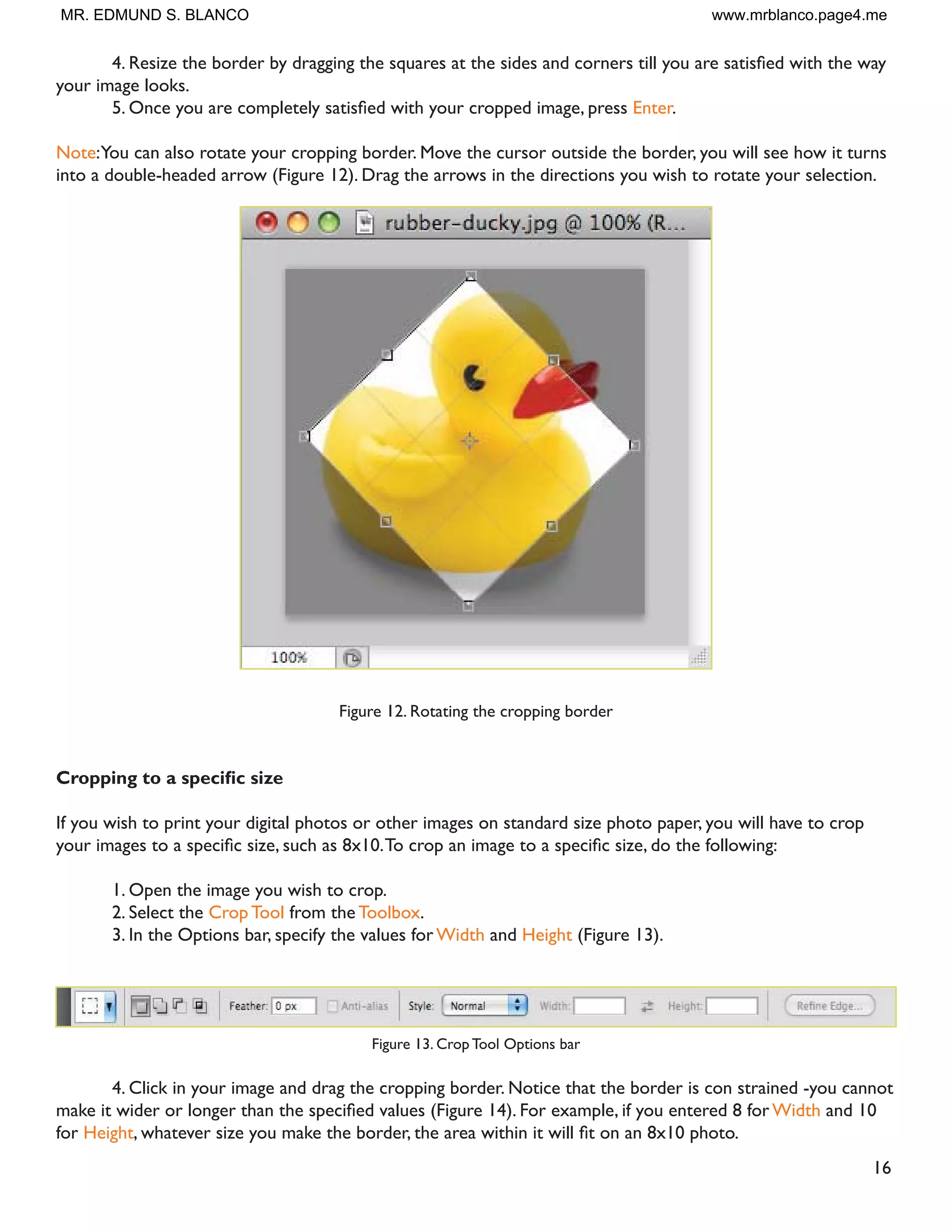 16
 5HVL]H WKH ERUGHU E GUDJJLQJ WKH VTXDUHV DW WKH VLGHV DQG FRUQHUV WLOO RX DUH VDWLVÀHG ZLWK WKH ZD
your image looks.
 2QFH RX DUH FRPSOHWHO VDWLVÀHG ZLWK RXU FURSSHG LPDJH SUHVV Enter.
Note:You can also rotate your cropping border. Move the cursor outside the border, you will see how it turns
into a double-headed arrow (Figure 12). Drag the arrows in the directions you wish to rotate your selection.
Figure 12. Rotating the cropping border
URSSLQJ WR D VSHFLÀF VL]H
If you wish to print your digital photos or other images on standard size photo paper, you will have to crop
RXU LPDJHV WR D VSHFLÀF VL]H VXFK DV [7R FURS DQ LPDJH WR D VSHFLÀF VL]H GR WKH IROORZLQJ
1. Open the image you wish to crop.
2. Select the Crop Tool from the Toolbox.
3. In the Options bar, specify the values for Width and Height (Figure 13).
Figure 13. Crop Tool Options bar
4. Click in your image and drag the cropping border. Notice that the border is con strained -you cannot
PDNH LW ZLGHU RU ORQJHU WKDQ WKH VSHFLÀHG YDOXHV )LJXUH  