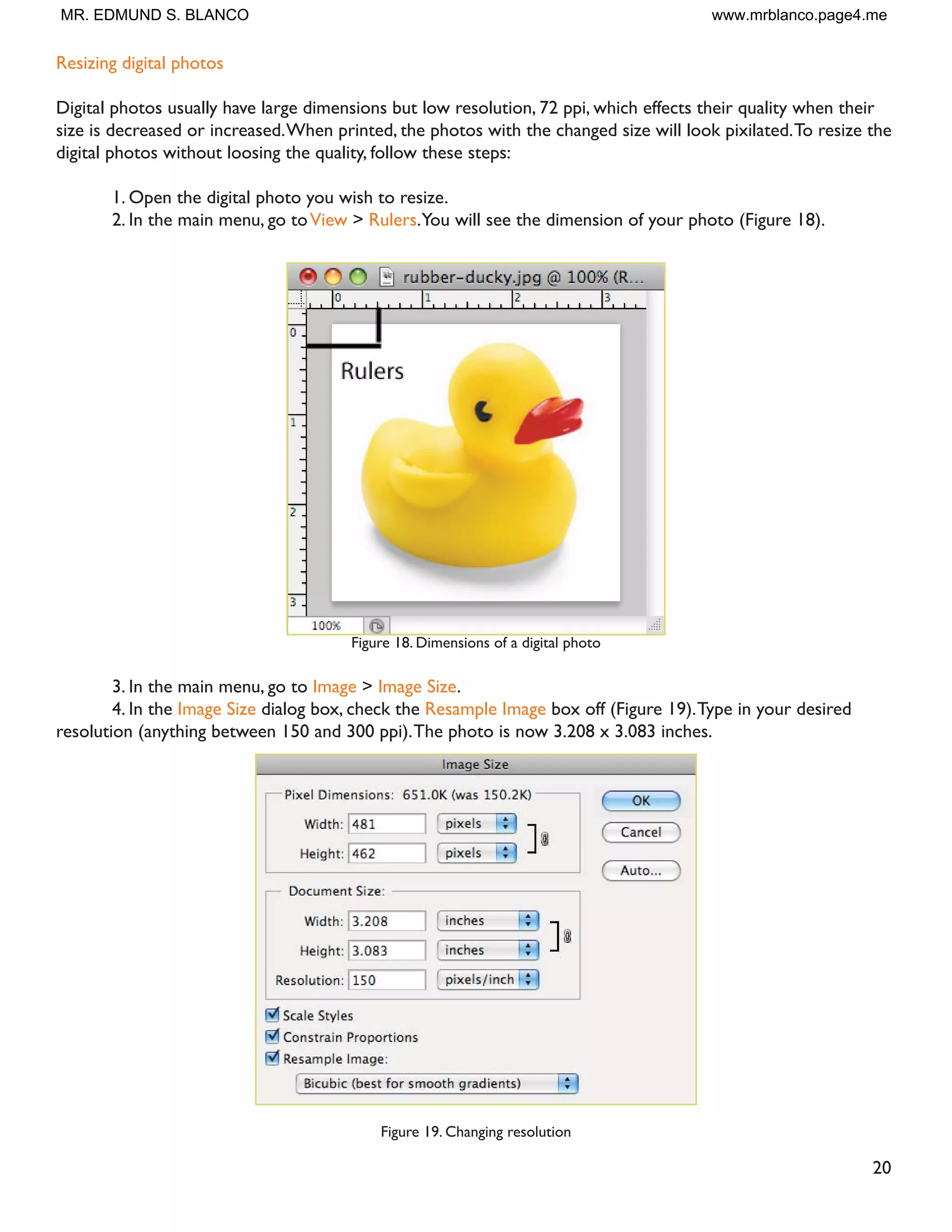 19
Resizing in Photoshop can help you print your images in standard photo sizes, resize and preserve the high
quality of digital photos, and enlarge small images to a poster size.
5HVL]LQJ WR D VSHFLÀF VL]H
To resize your image to a preset size, follow the steps below:
1. In the main menu, go to File  New.
2. In the New dialog box, click on the Preset dropdown menu.You will see several preset sizes, such as
2x3, 4x6 and 5x7 with the preset resolution of 300 ppi (Figure 17).
Figure 17. Preset size in the New dialog box
3. Choose the size that you wish and click OK.
Note:All the preset sizes are in portrait orientation. If you wish to resize an image with the landscape orienta-
tion, you need to create your own preset.To create your own size, do the following:
1.Type in the values for Width and Height, for example 7x5.
2.Type in your desired resolution (150 ppi for high quality prints, and 72 ppi is good for web images).
3. Click the Save Preset button
12. Resizing
MR. EDMUND S. BLANCO www.mrblanco.page4.me
 