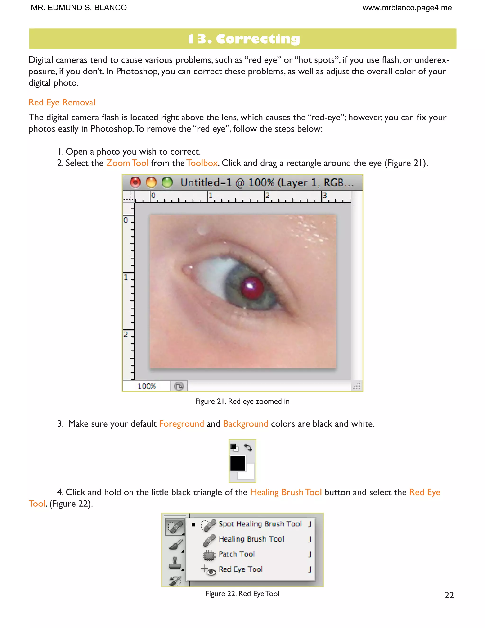 21
Enlarging
If you want to make your digital photo into a poster size image, you can do it in the Image Size dialog box.
However, just increasing the dimensions will make the image appear blurry and pixilated. To enlarge the image
without loosing the quality, follow these steps:
1. Open the digital image you wish to enlarge.
2. In the main menu, go to Image  Image Size.
3. In the Image Size dialog box, make sure the Resample Image box is checked off and choose Bicubic
Smoother from the dropdown box (Figure 20).
Figure 20. Increasing the size by 10 percent
4. Change the Document Size measurements to Percent.Type in 110; this will in crease the size of the
image by 10 percent (Figure 20).
 RQWLQXH HQODUJLQJ E  SHUFHQW WLOO RX DUH VDWLVÀHG ZLWK WKH VL]H
MR. EDMUND S. BLANCO www.mrblanco.page4.me
 