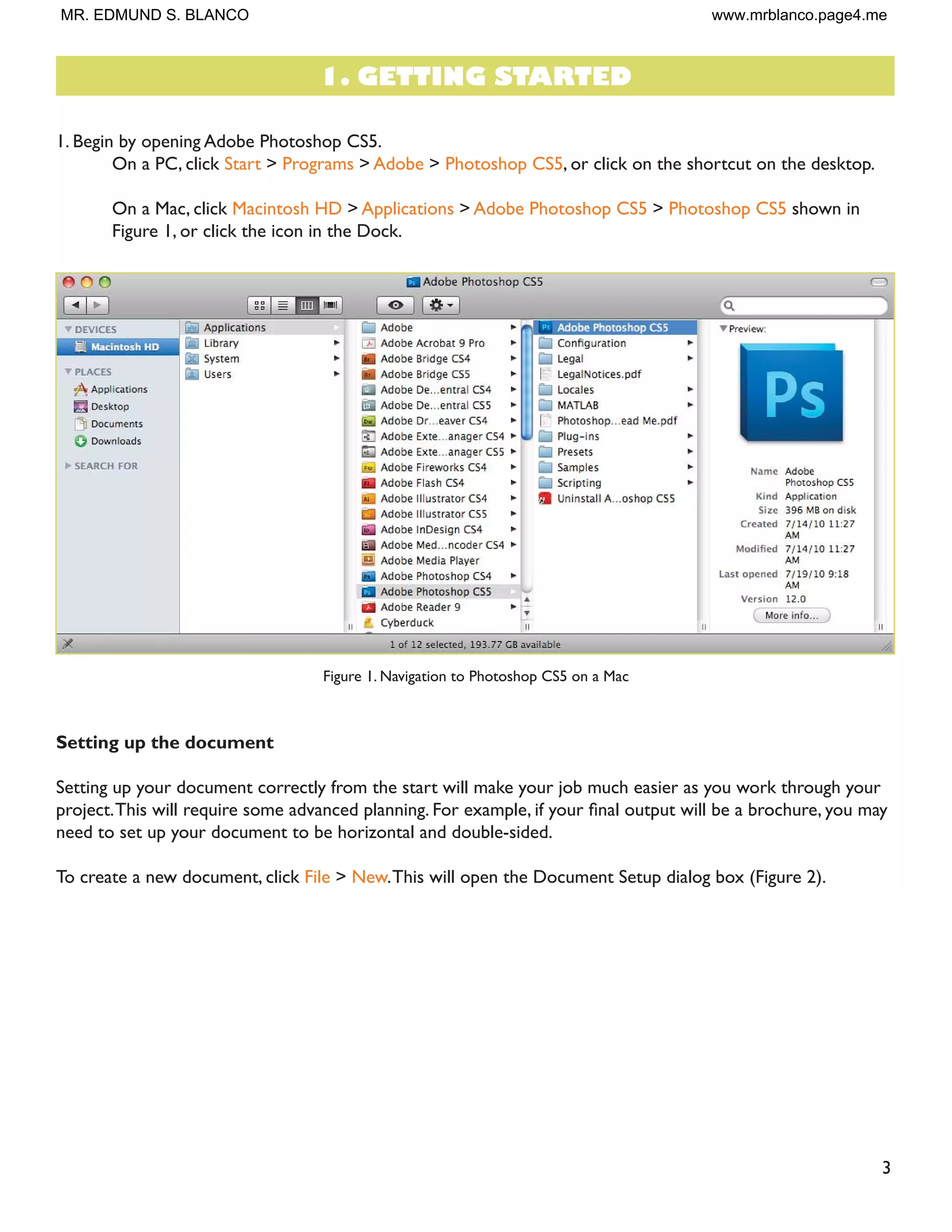 3
1. Begin by opening Adobe Photoshop CS5.
On a PC, click Start > Programs > Adobe > Photoshop CS5, or click on the shortcut on the desktop.
On a Mac, click Macintosh HD > Applications > Adobe Photoshop CS5 > Photoshop CS5 shown in
Figure 1, or click the icon in the Dock.
Figure 1. Navigation to Photoshop CS5 on a Mac
Setting up the document
Setting up your document correctly from the start will make your job much easier as you work through your
SURMHFW7KLV ZLOO UHTXLUH VRPH DGYDQFHG SODQQLQJ )RU H[DPSOH LI RXU ÀQDO RXWSXW ZLOO EH D EURFKXUH RX PD
need to set up your document to be horizontal and double-sided.
To create a new document, click File  New.This will open the Document Setup dialog box (Figure 2).
1. GETTING STARTED
MR. EDMUND S. BLANCO www.mrblanco.page4.me
 