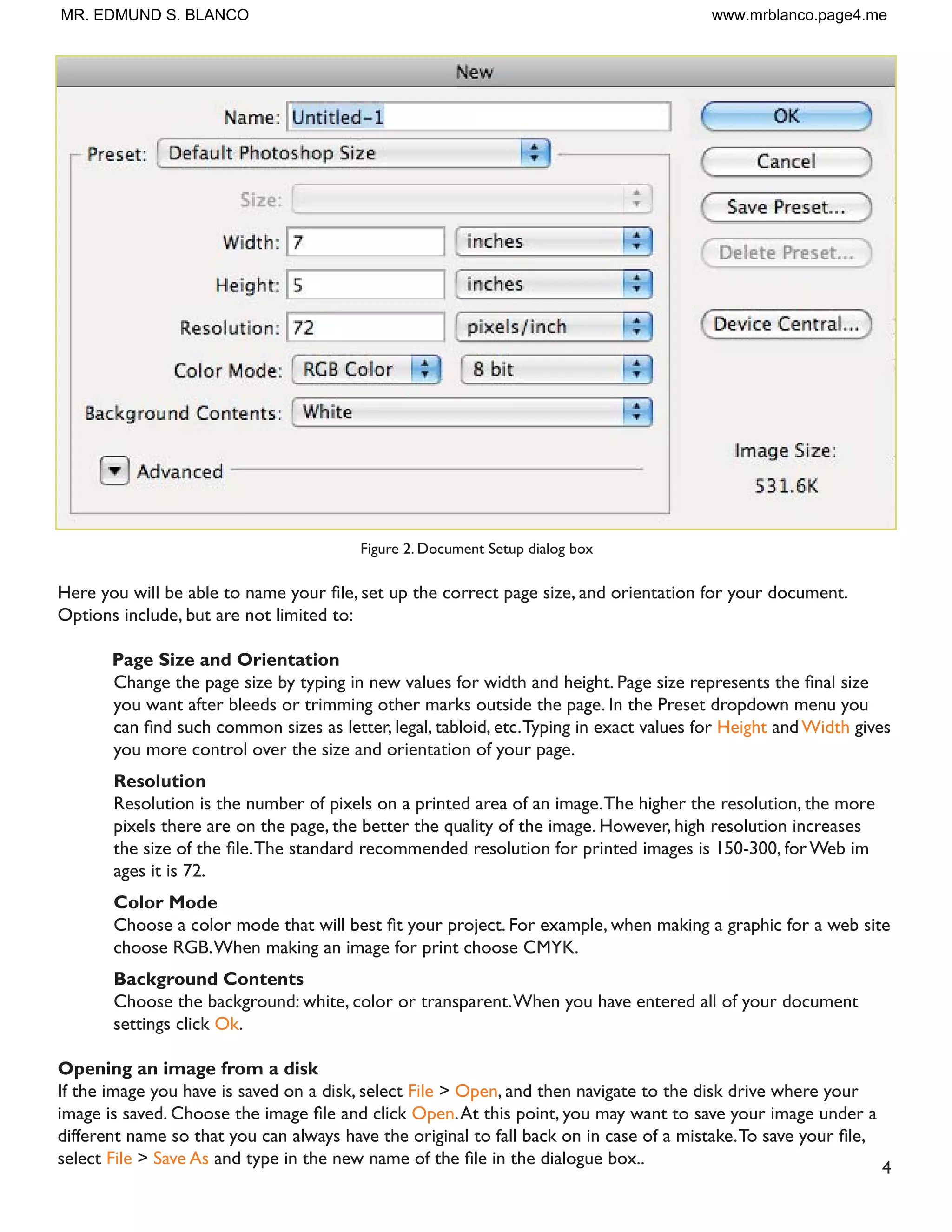 4
Figure 2. Document Setup dialog box
+HUH RX ZLOO EH DEOH WR QDPH RXU ÀOH VHW XS WKH FRUUHFW SDJH VL]H DQG RULHQWDWLRQ IRU RXU GRFXPHQW
Options include, but are not limited to:
Page Size and Orientation
KDQJH WKH SDJH VL]H E WSLQJ LQ QHZ YDOXHV IRU ZLGWK DQG KHLJKW 3DJH VL]H UHSUHVHQWV WKH ÀQDO VL]H
you want after bleeds or trimming other marks outside the page. In the Preset dropdown menu you
FDQ ÀQG VXFK FRPPRQ VL]HV DV OHWWHU OHJDO WDEORLG HWF7SLQJ LQ H[DFW YDOXHV IRU Height andWidth gives
you more control over the size and orientation of your page.
Resolution
Resolution is the number of pixels on a printed area of an image.The higher the resolution, the more
pixels there are on the page, the better the quality of the image. However, high resolution increases
WKH VL]H RI WKH ÀOH7KH VWDQGDUG UHFRPPHQGHG UHVROXWLRQ IRU SULQWHG LPDJHV LV  IRU :HE LP
ages it is 72.
Color Mode
KRRVH D FRORU PRGH WKDW ZLOO EHVW ÀW RXU SURMHFW )RU H[DPSOH ZKHQ PDNLQJ D JUDSKLF IRU D ZHE VLWH
choose RGB.When making an image for print choose CMYK.
Background Contents
Choose the background: white, color or transparent.When you have entered all of your document
settings click Ok.
Opening an image from a disk
If the image you have is saved on a disk, select File  Open, and then navigate to the disk drive where your
LPDJH LV VDYHG KRRVH WKH LPDJH ÀOH DQG FOLFN Open.At this point, you may want to save your image under a
GLIIHUHQW QDPH VR WKDW RX FDQ DOZDV KDYH WKH RULJLQDO WR IDOO EDFN RQ LQ FDVH RI D PLVWDNH7R VDYH RXU ÀOH
select File  Save As DQG WSH LQ WKH QHZ QDPH RI WKH ÀOH LQ WKH GLDORJXH ER[
MR. EDMUND S. BLANCO www.mrblanco.page4.me
 