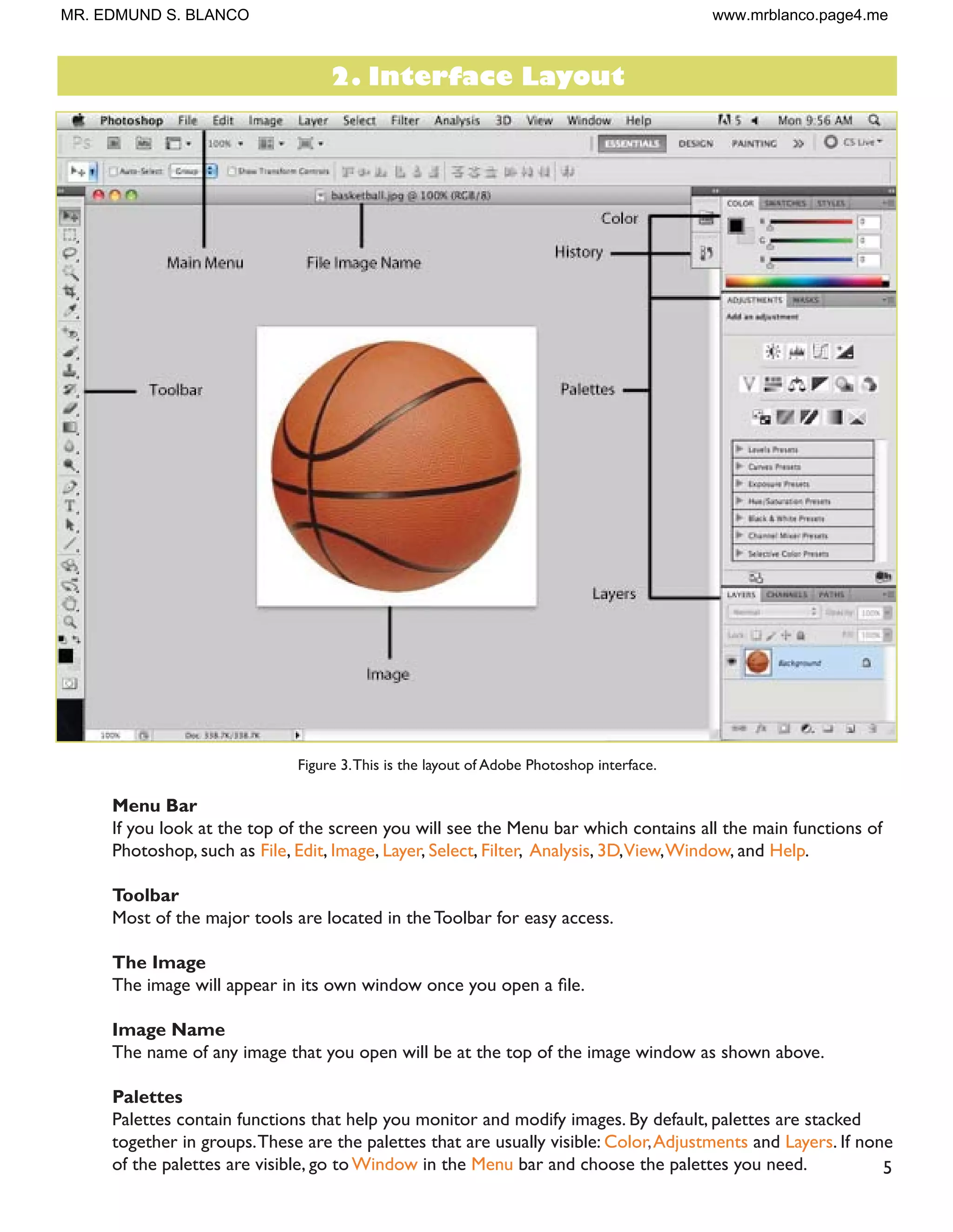 5
Figure 3.This is the layout of Adobe Photoshop interface.
Menu Bar
If you look at the top of the screen you will see the Menu bar which contains all the main functions of
Photoshop, such as File, Edit, Image, Layer, Select, Filter, Analysis, 3D,View,Window, and Help.
Toolbar
Most of the major tools are located in the Toolbar for easy access.
The Image
7KH LPDJH ZLOO DSSHDU LQ LWV RZQ ZLQGRZ RQFH RX RSHQ D ÀOH
Image Name
The name of any image that you open will be at the top of the image window as shown above.
Palettes
Palettes contain functions that help you monitor and modify images. By default, palettes are stacked
together in groups.These are the palettes that are usually visible: Color,Adjustments and Layers. If none
of the palettes are visible, go to Window in the Menu bar and choose the palettes you need.
2. Interface Layout
MR. EDMUND S. BLANCO www.mrblanco.page4.me
 