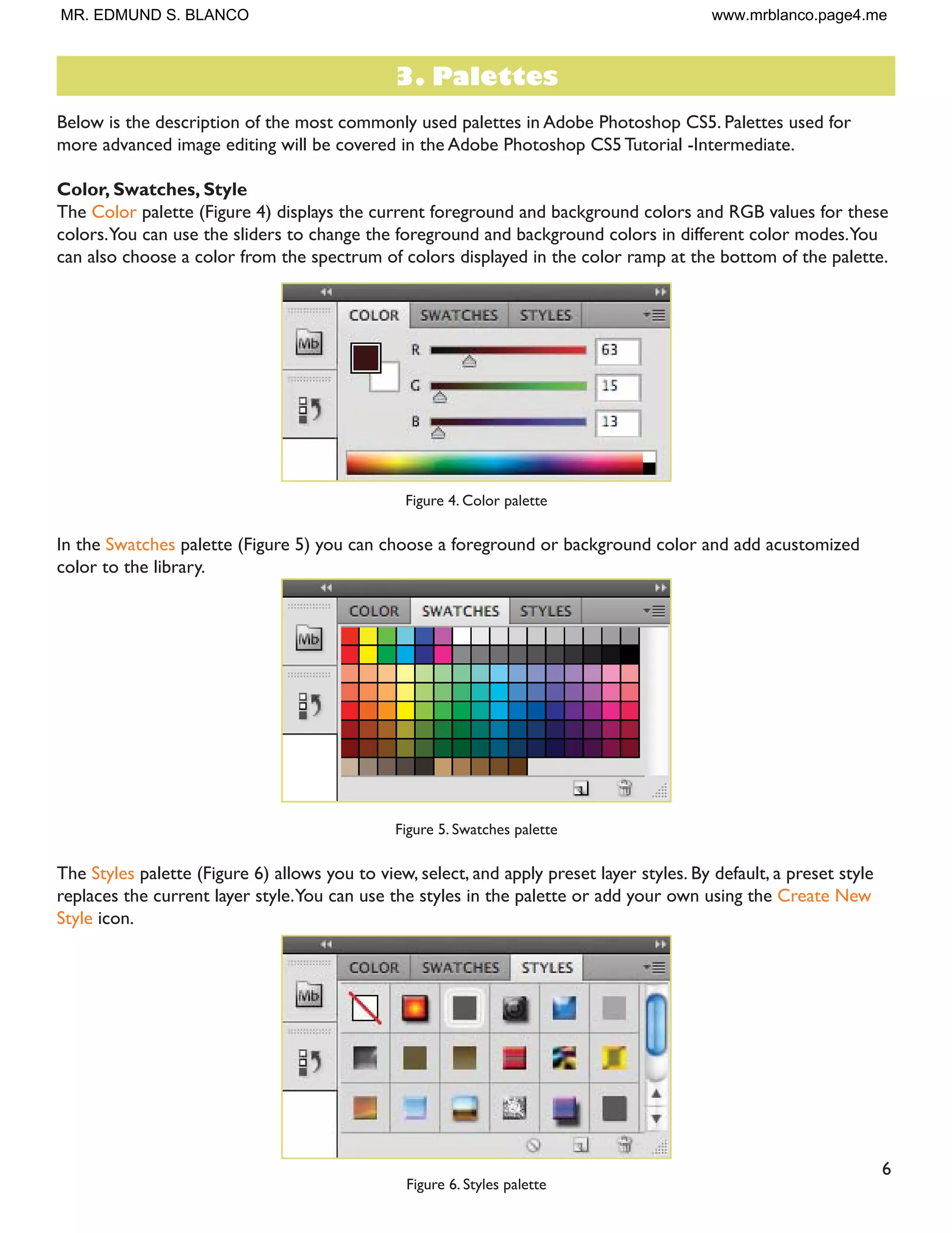 6
Below is the description of the most commonly used palettes in Adobe Photoshop CS5. Palettes used for
more advanced image editing will be covered in the Adobe Photoshop CS5 Tutorial -Intermediate.
Color, Swatches, Style
The Color palette (Figure 4) displays the current foreground and background colors and RGB values for these
colors.You can use the sliders to change the foreground and background colors in different color modes.You
can also choose a color from the spectrum of colors displayed in the color ramp at the bottom of the palette.
Figure 4. Color palette
In the Swatches palette (Figure 5) you can choose a foreground or background color and add acustomized
color to the library.
Figure 5. Swatches palette
The Styles palette (Figure 6) allows you to view, select, and apply preset layer styles. By default, a preset style
replaces the current layer style.You can use the styles in the palette or add your own using the Create New
Style icon.
Figure 6. Styles palette
3. Palettes
MR. EDMUND S. BLANCO www.mrblanco.page4.me
 