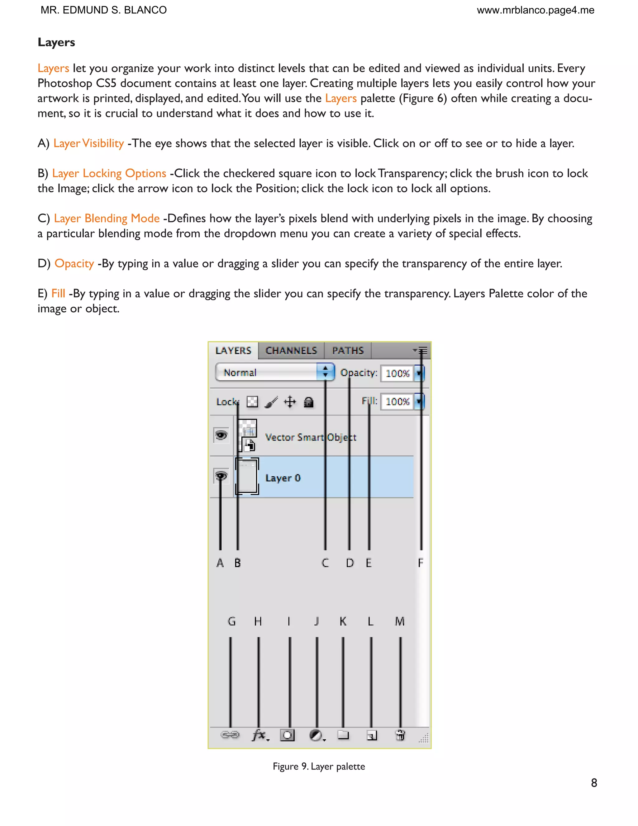 8
Layers
Layers let you organize your work into distinct levels that can be edited and viewed as individual units. Every
Photoshop CS5 document contains at least one layer. Creating multiple layers lets you easily control how your
artwork is printed, displayed, and edited.You will use the Layers palette (Figure 6) often while creating a docu-
ment, so it is crucial to understand what it does and how to use it.
A) LayerVisibility -The eye shows that the selected layer is visible. Click on or off to see or to hide a layer.
B) Layer Locking Options -Click the checkered square icon to lock Transparency; click the brush icon to lock
the Image; click the arrow icon to lock the Position; click the lock icon to lock all options.
C) Layer Blending Mode 'HÀQHV KRZ WKH ODHU·V SL[HOV EOHQG ZLWK XQGHUOLQJ SL[HOV LQ WKH LPDJH % FKRRVLQJ
a particular blending mode from the dropdown menu you can create a variety of special effects.
D) Opacity -By typing in a value or dragging a slider you can specify the transparency of the entire layer.
E) Fill -By typing in a value or dragging the slider you can specify the transparency. Layers Palette color of the
image or object.
Figure 9. Layer palette
MR. EDMUND S. BLANCO www.mrblanco.page4.me
 
