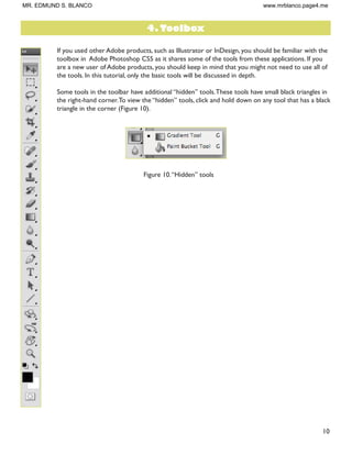 10
If you used other Adobe products, such as Illustrator or InDesign, you should be familiar with the
toolbox in Adobe Photoshop CS5 as it shares some of the tools from these applications. If you
are a new user of Adobe products, you should keep in mind that you might not need to use all of
the tools. In this tutorial, only the basic tools will be discussed in depth.
Some tools in the toolbar have additional “hidden” tools.These tools have small black triangles in
the right-hand corner.To view the “hidden” tools, click and hold down on any tool that has a black
triangle in the corner (Figure 10).
Figure 10.“Hidden” tools
4. Toolbox
MR. EDMUND S. BLANCO www.mrblanco.page4.me
 