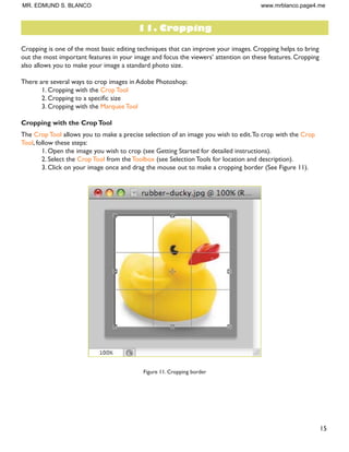 15
Cropping is one of the most basic editing techniques that can improve your images. Cropping helps to bring
RXW WKH PRVW LPSRUWDQW IHDWXUHV LQ RXU LPDJH DQG IRFXV WKH YLHZHUV· DWWHQWLRQ RQ WKHVH IHDWXUHV URSSLQJ
also allows you to make your image a standard photo size.
There are several ways to crop images in Adobe Photoshop:
1. Cropping with the Crop Tool
 URSSLQJ WR D VSHFLÀF VL]H
3. Cropping with the Marquee Tool
Cropping with the CropTool
The Crop Tool allows you to make a precise selection of an image you wish to edit.To crop with the Crop
Tool, follow these steps:
1. Open the image you wish to crop (see Getting Started for detailed instructions).
2. Select the Crop Tool from the Toolbox (see Selection Tools for location and description).
3. Click on your image once and drag the mouse out to make a cropping border (See Figure 11).
Figure 11. Cropping border
11. Cropping
MR. EDMUND S. BLANCO www.mrblanco.page4.me
 